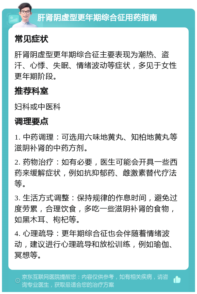 肝肾阴虚型更年期综合征用药指南 常见症状 肝肾阴虚型更年期综合征主要表现为潮热、盗汗、心悸、失眠、情绪波动等症状，多见于女性更年期阶段。 推荐科室 妇科或中医科 调理要点 1. 中药调理：可选用六味地黄丸、知柏地黄丸等滋阴补肾的中药方剂。 2. 药物治疗：如有必要，医生可能会开具一些西药来缓解症状，例如抗抑郁药、雌激素替代疗法等。 3. 生活方式调整：保持规律的作息时间，避免过度劳累，合理饮食，多吃一些滋阴补肾的食物，如黑木耳、枸杞等。 4. 心理疏导：更年期综合征也会伴随着情绪波动，建议进行心理疏导和放松训练，例如瑜伽、冥想等。