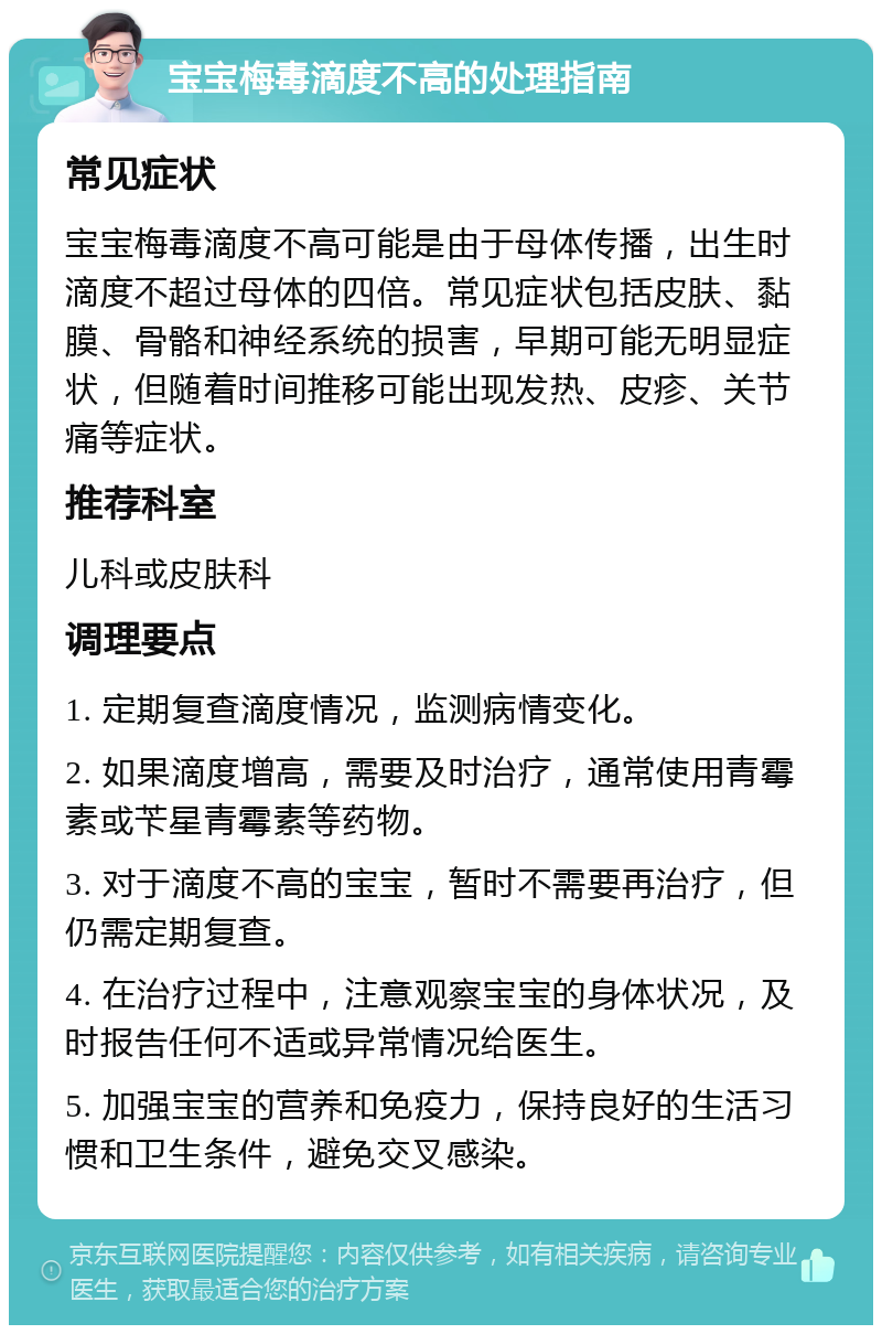 宝宝梅毒滴度不高的处理指南 常见症状 宝宝梅毒滴度不高可能是由于母体传播，出生时滴度不超过母体的四倍。常见症状包括皮肤、黏膜、骨骼和神经系统的损害，早期可能无明显症状，但随着时间推移可能出现发热、皮疹、关节痛等症状。 推荐科室 儿科或皮肤科 调理要点 1. 定期复查滴度情况，监测病情变化。 2. 如果滴度增高，需要及时治疗，通常使用青霉素或苄星青霉素等药物。 3. 对于滴度不高的宝宝，暂时不需要再治疗，但仍需定期复查。 4. 在治疗过程中，注意观察宝宝的身体状况，及时报告任何不适或异常情况给医生。 5. 加强宝宝的营养和免疫力，保持良好的生活习惯和卫生条件，避免交叉感染。