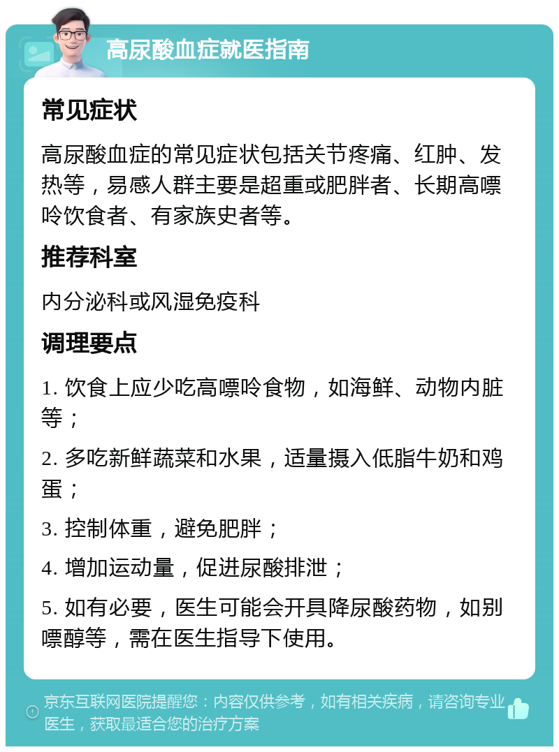 高尿酸血症就医指南 常见症状 高尿酸血症的常见症状包括关节疼痛、红肿、发热等，易感人群主要是超重或肥胖者、长期高嘌呤饮食者、有家族史者等。 推荐科室 内分泌科或风湿免疫科 调理要点 1. 饮食上应少吃高嘌呤食物，如海鲜、动物内脏等； 2. 多吃新鲜蔬菜和水果，适量摄入低脂牛奶和鸡蛋； 3. 控制体重，避免肥胖； 4. 增加运动量，促进尿酸排泄； 5. 如有必要，医生可能会开具降尿酸药物，如别嘌醇等，需在医生指导下使用。