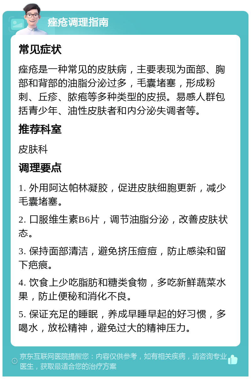 痤疮调理指南 常见症状 痤疮是一种常见的皮肤病，主要表现为面部、胸部和背部的油脂分泌过多，毛囊堵塞，形成粉刺、丘疹、脓疱等多种类型的皮损。易感人群包括青少年、油性皮肤者和内分泌失调者等。 推荐科室 皮肤科 调理要点 1. 外用阿达帕林凝胶，促进皮肤细胞更新，减少毛囊堵塞。 2. 口服维生素B6片，调节油脂分泌，改善皮肤状态。 3. 保持面部清洁，避免挤压痘痘，防止感染和留下疤痕。 4. 饮食上少吃脂肪和糖类食物，多吃新鲜蔬菜水果，防止便秘和消化不良。 5. 保证充足的睡眠，养成早睡早起的好习惯，多喝水，放松精神，避免过大的精神压力。