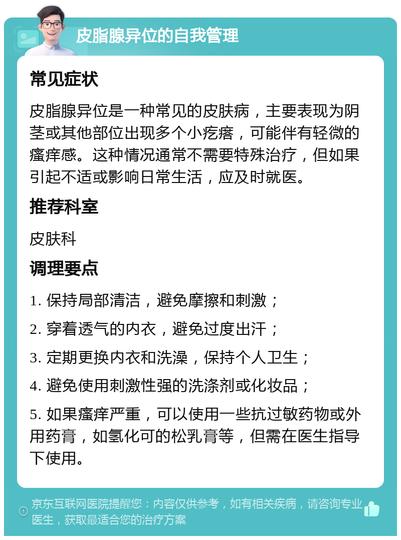 皮脂腺异位的自我管理 常见症状 皮脂腺异位是一种常见的皮肤病，主要表现为阴茎或其他部位出现多个小疙瘩，可能伴有轻微的瘙痒感。这种情况通常不需要特殊治疗，但如果引起不适或影响日常生活，应及时就医。 推荐科室 皮肤科 调理要点 1. 保持局部清洁，避免摩擦和刺激； 2. 穿着透气的内衣，避免过度出汗； 3. 定期更换内衣和洗澡，保持个人卫生； 4. 避免使用刺激性强的洗涤剂或化妆品； 5. 如果瘙痒严重，可以使用一些抗过敏药物或外用药膏，如氢化可的松乳膏等，但需在医生指导下使用。