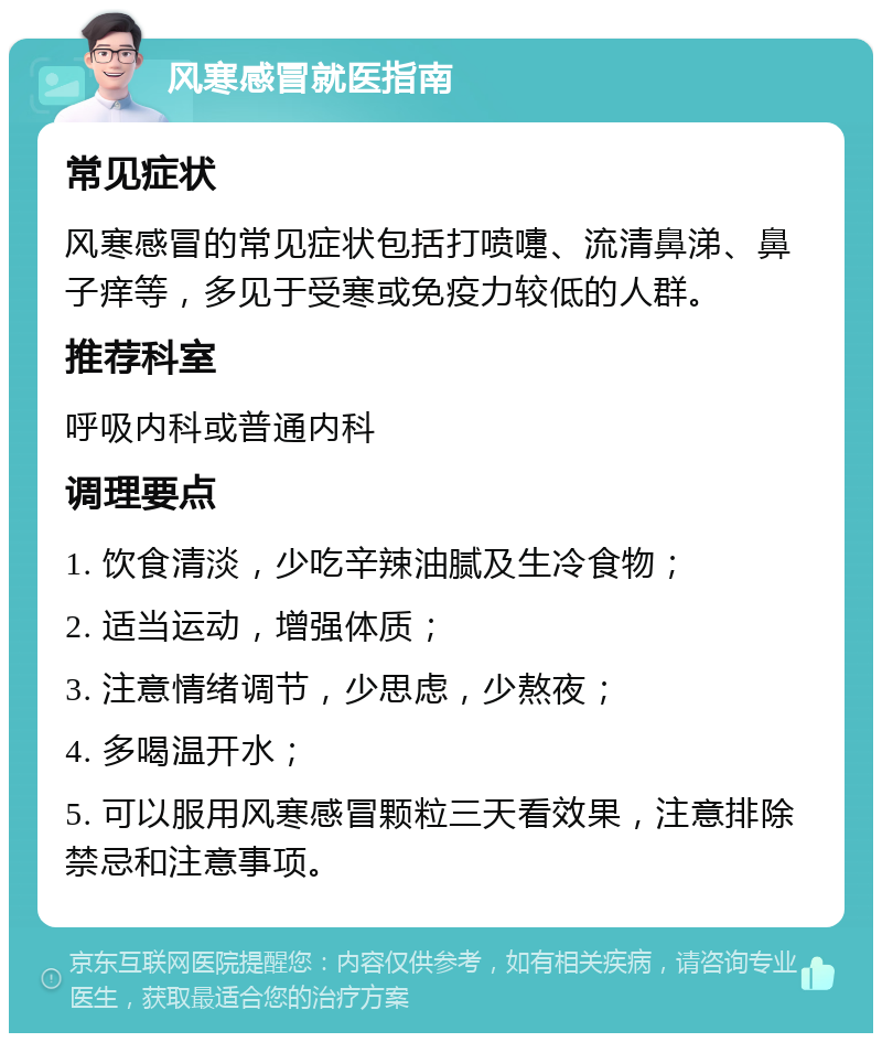 风寒感冒就医指南 常见症状 风寒感冒的常见症状包括打喷嚏、流清鼻涕、鼻子痒等，多见于受寒或免疫力较低的人群。 推荐科室 呼吸内科或普通内科 调理要点 1. 饮食清淡，少吃辛辣油腻及生冷食物； 2. 适当运动，增强体质； 3. 注意情绪调节，少思虑，少熬夜； 4. 多喝温开水； 5. 可以服用风寒感冒颗粒三天看效果，注意排除禁忌和注意事项。