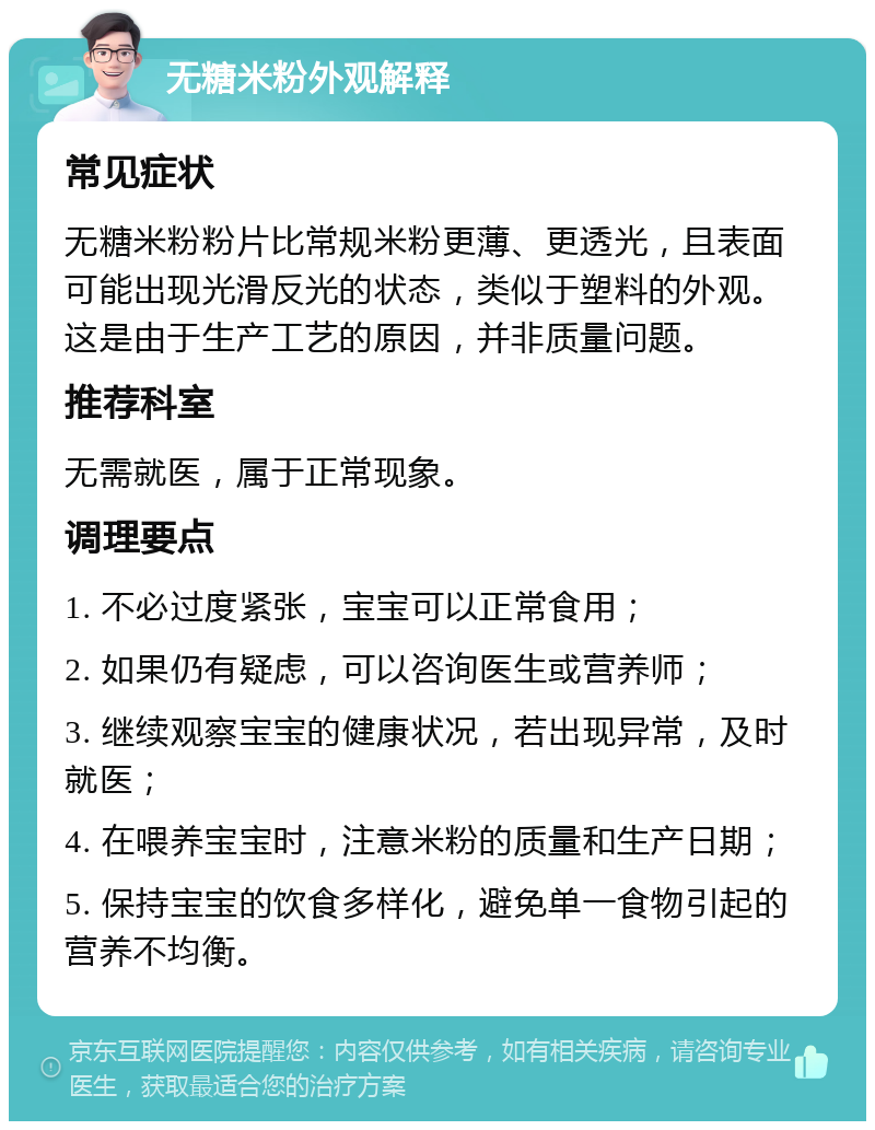 无糖米粉外观解释 常见症状 无糖米粉粉片比常规米粉更薄、更透光，且表面可能出现光滑反光的状态，类似于塑料的外观。这是由于生产工艺的原因，并非质量问题。 推荐科室 无需就医，属于正常现象。 调理要点 1. 不必过度紧张，宝宝可以正常食用； 2. 如果仍有疑虑，可以咨询医生或营养师； 3. 继续观察宝宝的健康状况，若出现异常，及时就医； 4. 在喂养宝宝时，注意米粉的质量和生产日期； 5. 保持宝宝的饮食多样化，避免单一食物引起的营养不均衡。