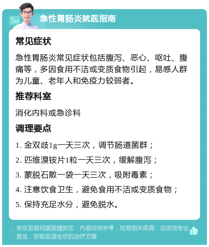 急性胃肠炎就医指南 常见症状 急性胃肠炎常见症状包括腹泻、恶心、呕吐、腹痛等，多因食用不洁或变质食物引起，易感人群为儿童、老年人和免疫力较弱者。 推荐科室 消化内科或急诊科 调理要点 1. 金双歧1g一天三次，调节肠道菌群； 2. 匹维溴铵片1粒一天三次，缓解腹泻； 3. 蒙脱石散一袋一天三次，吸附毒素； 4. 注意饮食卫生，避免食用不洁或变质食物； 5. 保持充足水分，避免脱水。