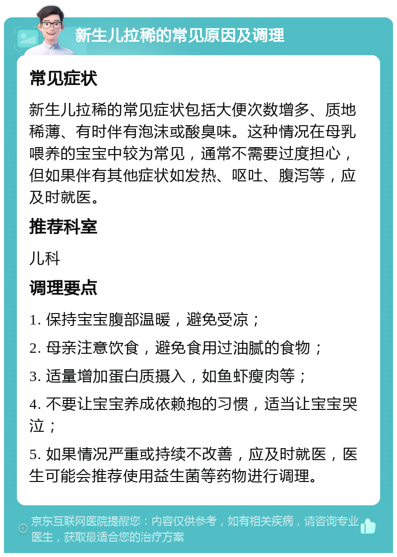 新生儿拉稀的常见原因及调理 常见症状 新生儿拉稀的常见症状包括大便次数增多、质地稀薄、有时伴有泡沫或酸臭味。这种情况在母乳喂养的宝宝中较为常见，通常不需要过度担心，但如果伴有其他症状如发热、呕吐、腹泻等，应及时就医。 推荐科室 儿科 调理要点 1. 保持宝宝腹部温暖，避免受凉； 2. 母亲注意饮食，避免食用过油腻的食物； 3. 适量增加蛋白质摄入，如鱼虾瘦肉等； 4. 不要让宝宝养成依赖抱的习惯，适当让宝宝哭泣； 5. 如果情况严重或持续不改善，应及时就医，医生可能会推荐使用益生菌等药物进行调理。