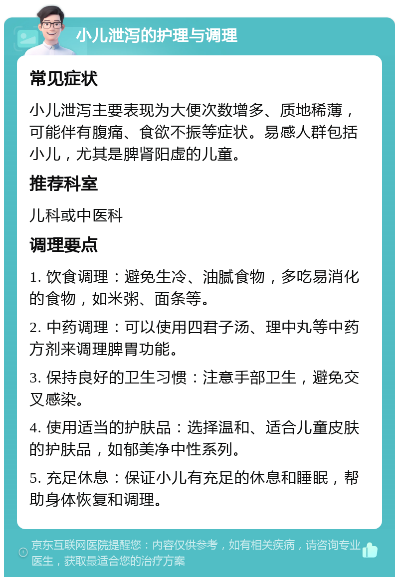 小儿泄泻的护理与调理 常见症状 小儿泄泻主要表现为大便次数增多、质地稀薄，可能伴有腹痛、食欲不振等症状。易感人群包括小儿，尤其是脾肾阳虚的儿童。 推荐科室 儿科或中医科 调理要点 1. 饮食调理：避免生冷、油腻食物，多吃易消化的食物，如米粥、面条等。 2. 中药调理：可以使用四君子汤、理中丸等中药方剂来调理脾胃功能。 3. 保持良好的卫生习惯：注意手部卫生，避免交叉感染。 4. 使用适当的护肤品：选择温和、适合儿童皮肤的护肤品，如郁美净中性系列。 5. 充足休息：保证小儿有充足的休息和睡眠，帮助身体恢复和调理。