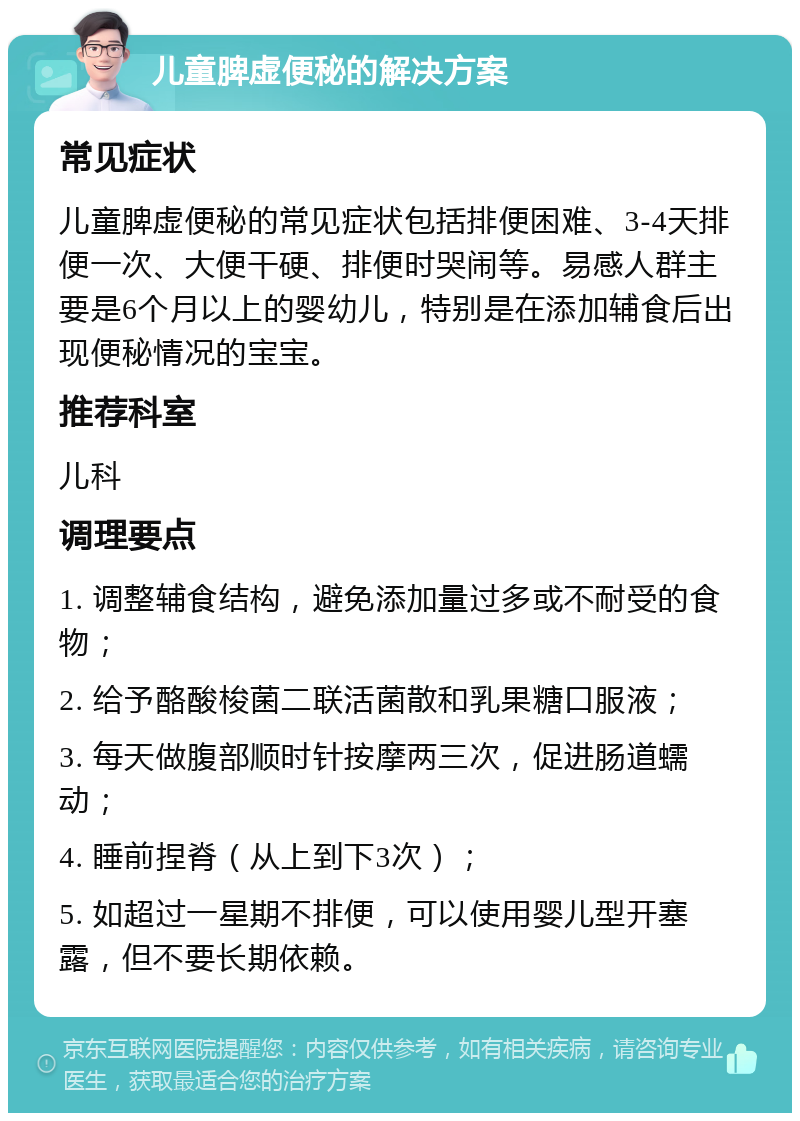 儿童脾虚便秘的解决方案 常见症状 儿童脾虚便秘的常见症状包括排便困难、3-4天排便一次、大便干硬、排便时哭闹等。易感人群主要是6个月以上的婴幼儿，特别是在添加辅食后出现便秘情况的宝宝。 推荐科室 儿科 调理要点 1. 调整辅食结构，避免添加量过多或不耐受的食物； 2. 给予酪酸梭菌二联活菌散和乳果糖口服液； 3. 每天做腹部顺时针按摩两三次，促进肠道蠕动； 4. 睡前捏脊（从上到下3次）； 5. 如超过一星期不排便，可以使用婴儿型开塞露，但不要长期依赖。