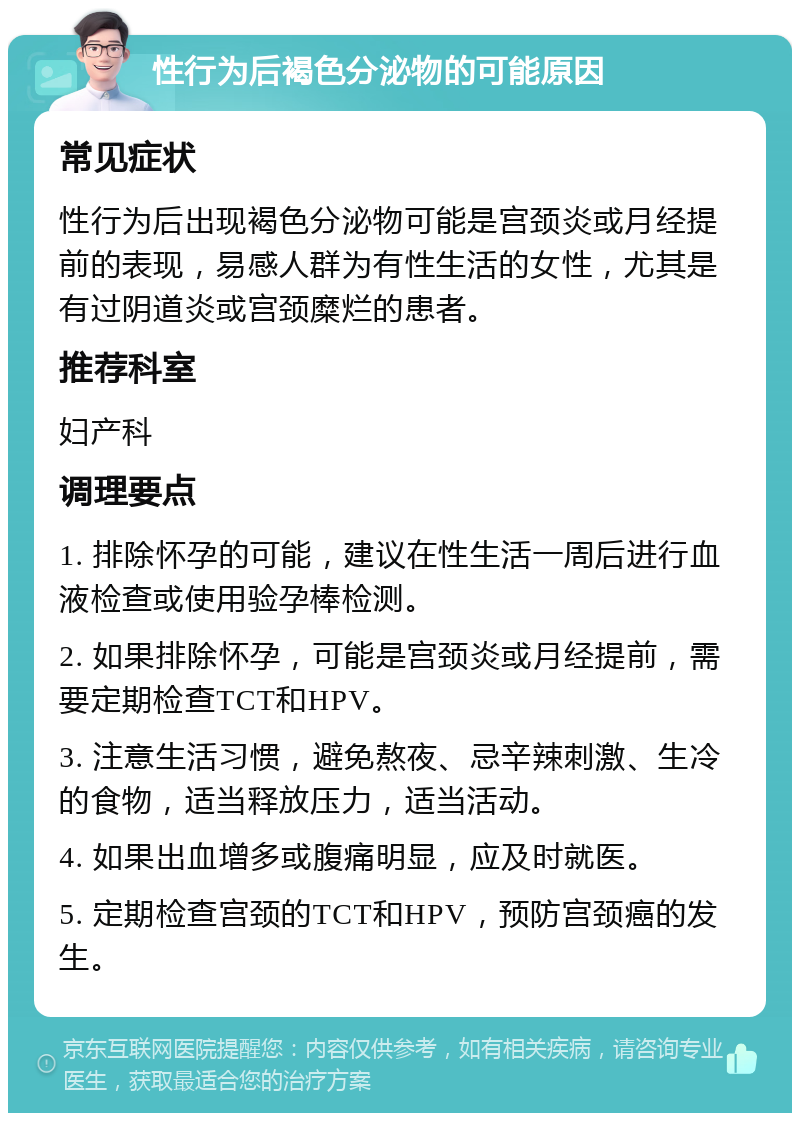 性行为后褐色分泌物的可能原因 常见症状 性行为后出现褐色分泌物可能是宫颈炎或月经提前的表现，易感人群为有性生活的女性，尤其是有过阴道炎或宫颈糜烂的患者。 推荐科室 妇产科 调理要点 1. 排除怀孕的可能，建议在性生活一周后进行血液检查或使用验孕棒检测。 2. 如果排除怀孕，可能是宫颈炎或月经提前，需要定期检查TCT和HPV。 3. 注意生活习惯，避免熬夜、忌辛辣刺激、生冷的食物，适当释放压力，适当活动。 4. 如果出血增多或腹痛明显，应及时就医。 5. 定期检查宫颈的TCT和HPV，预防宫颈癌的发生。