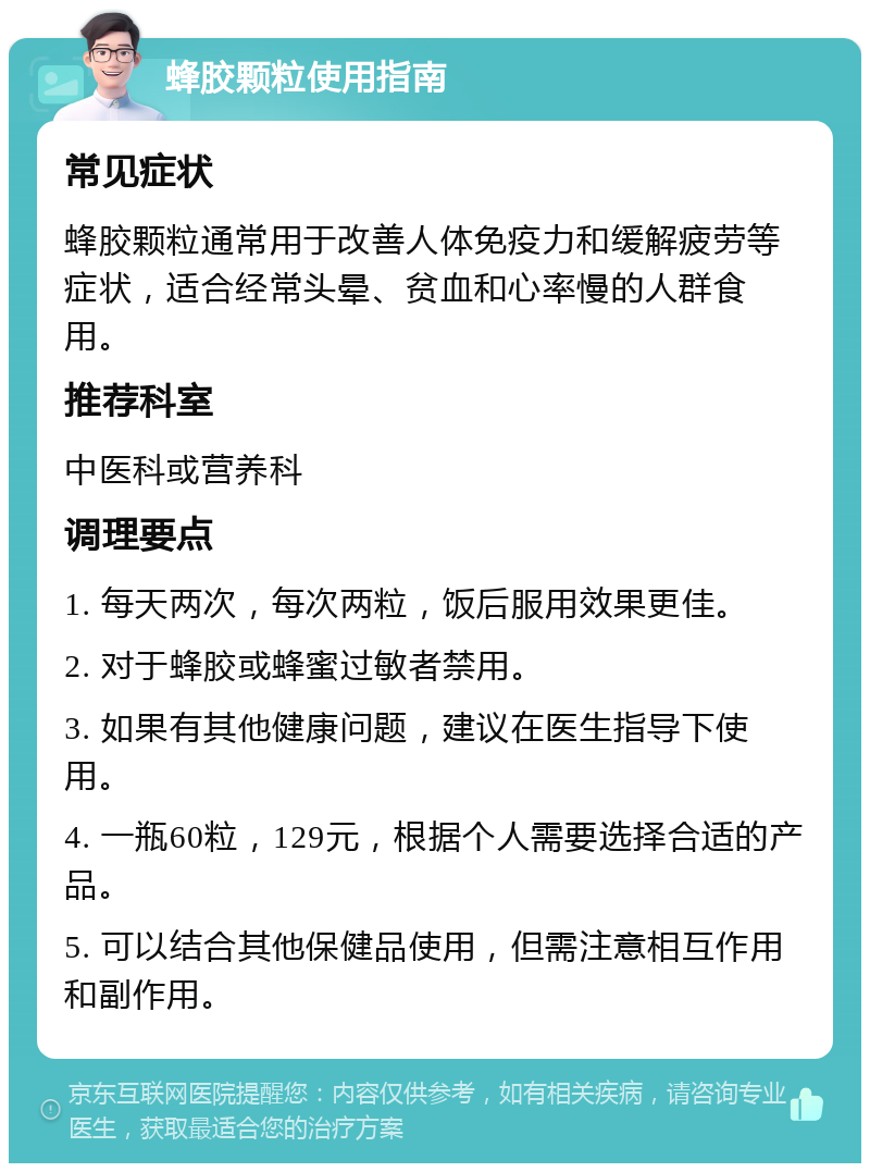 蜂胶颗粒使用指南 常见症状 蜂胶颗粒通常用于改善人体免疫力和缓解疲劳等症状，适合经常头晕、贫血和心率慢的人群食用。 推荐科室 中医科或营养科 调理要点 1. 每天两次，每次两粒，饭后服用效果更佳。 2. 对于蜂胶或蜂蜜过敏者禁用。 3. 如果有其他健康问题，建议在医生指导下使用。 4. 一瓶60粒，129元，根据个人需要选择合适的产品。 5. 可以结合其他保健品使用，但需注意相互作用和副作用。