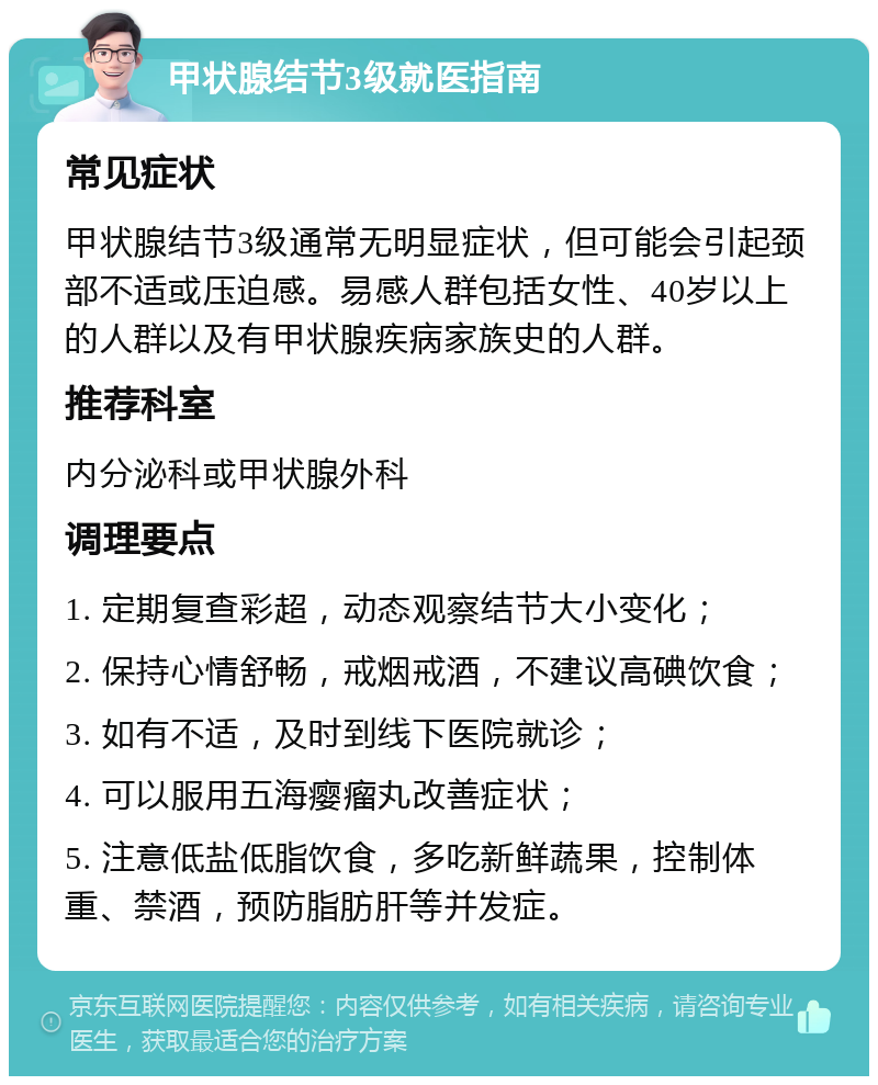 甲状腺结节3级就医指南 常见症状 甲状腺结节3级通常无明显症状，但可能会引起颈部不适或压迫感。易感人群包括女性、40岁以上的人群以及有甲状腺疾病家族史的人群。 推荐科室 内分泌科或甲状腺外科 调理要点 1. 定期复查彩超，动态观察结节大小变化； 2. 保持心情舒畅，戒烟戒酒，不建议高碘饮食； 3. 如有不适，及时到线下医院就诊； 4. 可以服用五海瘿瘤丸改善症状； 5. 注意低盐低脂饮食，多吃新鲜蔬果，控制体重、禁酒，预防脂肪肝等并发症。