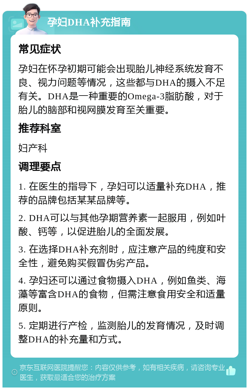 孕妇DHA补充指南 常见症状 孕妇在怀孕初期可能会出现胎儿神经系统发育不良、视力问题等情况，这些都与DHA的摄入不足有关。DHA是一种重要的Omega-3脂肪酸，对于胎儿的脑部和视网膜发育至关重要。 推荐科室 妇产科 调理要点 1. 在医生的指导下，孕妇可以适量补充DHA，推荐的品牌包括某某品牌等。 2. DHA可以与其他孕期营养素一起服用，例如叶酸、钙等，以促进胎儿的全面发展。 3. 在选择DHA补充剂时，应注意产品的纯度和安全性，避免购买假冒伪劣产品。 4. 孕妇还可以通过食物摄入DHA，例如鱼类、海藻等富含DHA的食物，但需注意食用安全和适量原则。 5. 定期进行产检，监测胎儿的发育情况，及时调整DHA的补充量和方式。