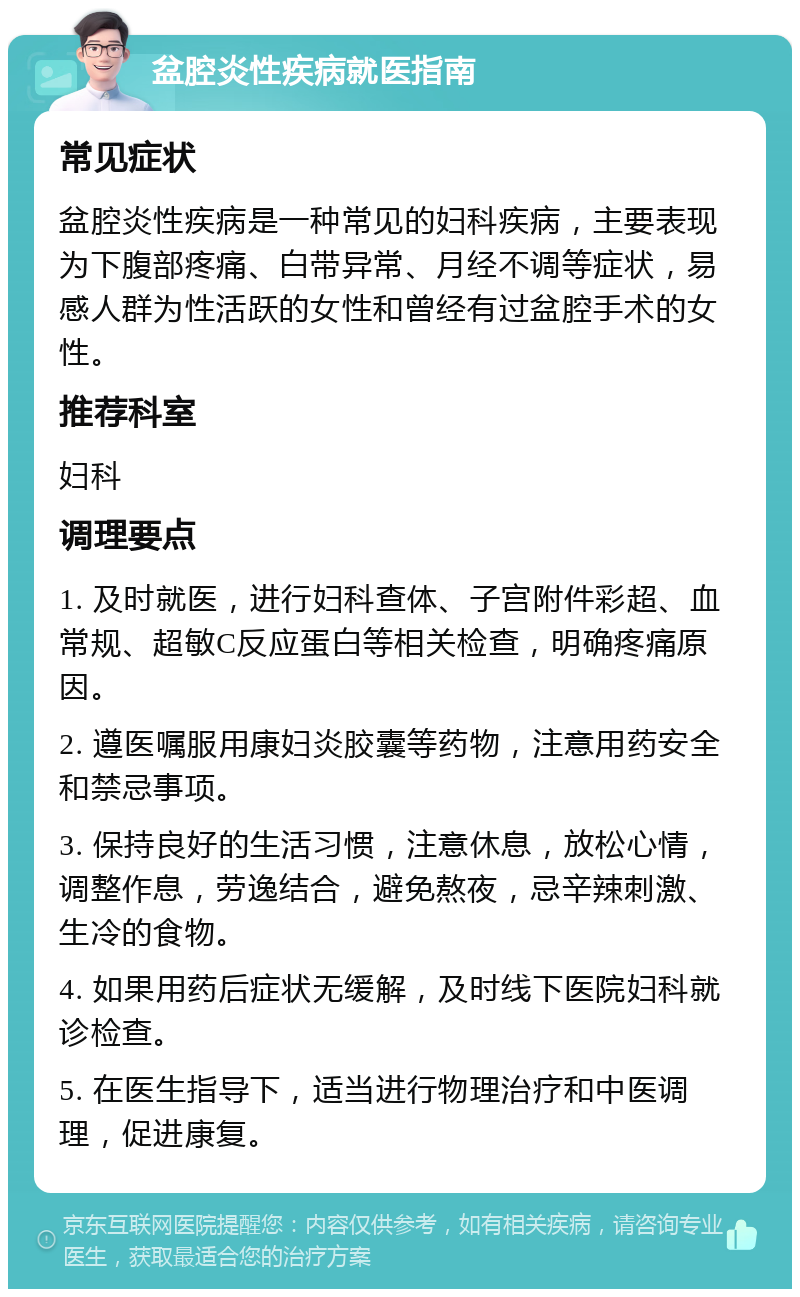 盆腔炎性疾病就医指南 常见症状 盆腔炎性疾病是一种常见的妇科疾病，主要表现为下腹部疼痛、白带异常、月经不调等症状，易感人群为性活跃的女性和曾经有过盆腔手术的女性。 推荐科室 妇科 调理要点 1. 及时就医，进行妇科查体、子宫附件彩超、血常规、超敏C反应蛋白等相关检查，明确疼痛原因。 2. 遵医嘱服用康妇炎胶囊等药物，注意用药安全和禁忌事项。 3. 保持良好的生活习惯，注意休息，放松心情，调整作息，劳逸结合，避免熬夜，忌辛辣刺激、生冷的食物。 4. 如果用药后症状无缓解，及时线下医院妇科就诊检查。 5. 在医生指导下，适当进行物理治疗和中医调理，促进康复。