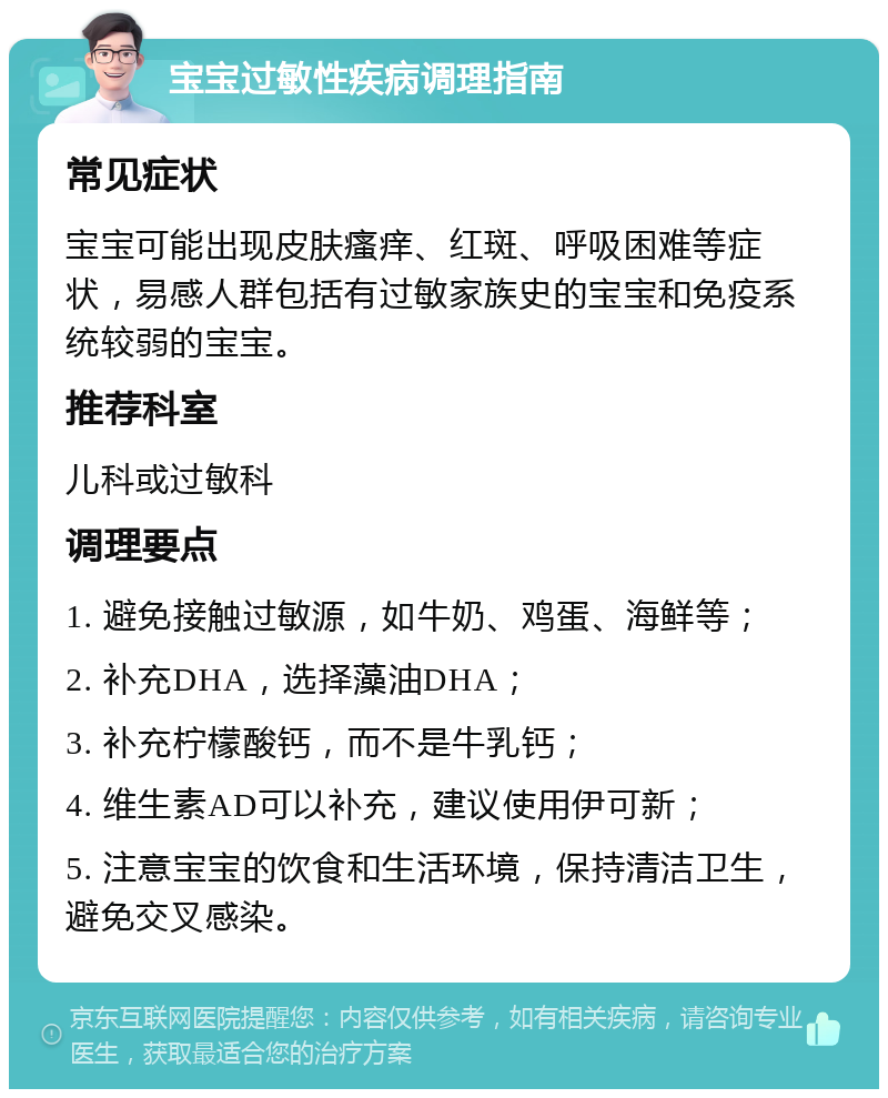 宝宝过敏性疾病调理指南 常见症状 宝宝可能出现皮肤瘙痒、红斑、呼吸困难等症状，易感人群包括有过敏家族史的宝宝和免疫系统较弱的宝宝。 推荐科室 儿科或过敏科 调理要点 1. 避免接触过敏源，如牛奶、鸡蛋、海鲜等； 2. 补充DHA，选择藻油DHA； 3. 补充柠檬酸钙，而不是牛乳钙； 4. 维生素AD可以补充，建议使用伊可新； 5. 注意宝宝的饮食和生活环境，保持清洁卫生，避免交叉感染。