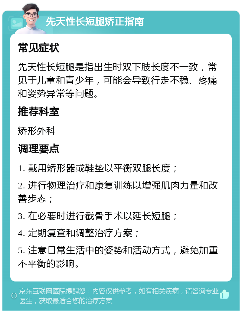 先天性长短腿矫正指南 常见症状 先天性长短腿是指出生时双下肢长度不一致，常见于儿童和青少年，可能会导致行走不稳、疼痛和姿势异常等问题。 推荐科室 矫形外科 调理要点 1. 戴用矫形器或鞋垫以平衡双腿长度； 2. 进行物理治疗和康复训练以增强肌肉力量和改善步态； 3. 在必要时进行截骨手术以延长短腿； 4. 定期复查和调整治疗方案； 5. 注意日常生活中的姿势和活动方式，避免加重不平衡的影响。