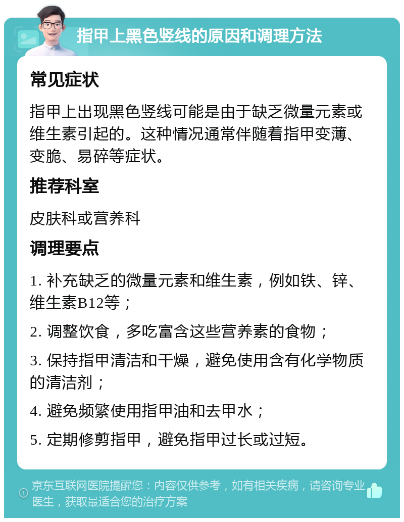 指甲上黑色竖线的原因和调理方法 常见症状 指甲上出现黑色竖线可能是由于缺乏微量元素或维生素引起的。这种情况通常伴随着指甲变薄、变脆、易碎等症状。 推荐科室 皮肤科或营养科 调理要点 1. 补充缺乏的微量元素和维生素，例如铁、锌、维生素B12等； 2. 调整饮食，多吃富含这些营养素的食物； 3. 保持指甲清洁和干燥，避免使用含有化学物质的清洁剂； 4. 避免频繁使用指甲油和去甲水； 5. 定期修剪指甲，避免指甲过长或过短。