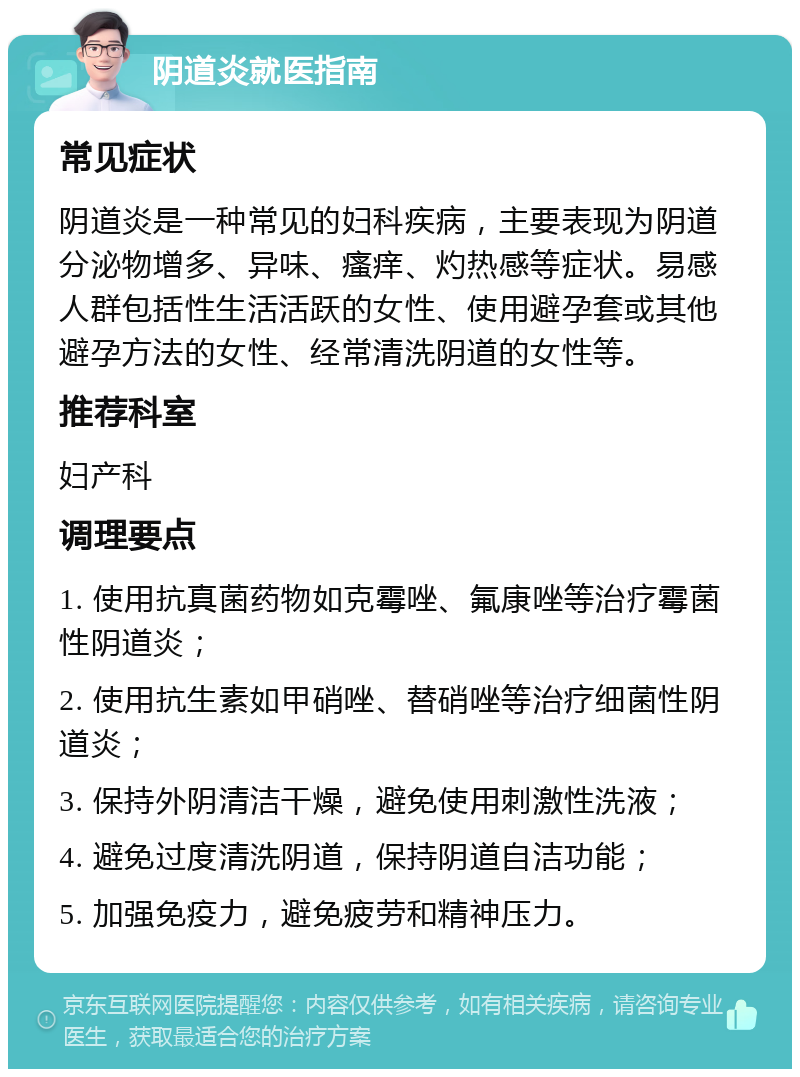 阴道炎就医指南 常见症状 阴道炎是一种常见的妇科疾病，主要表现为阴道分泌物增多、异味、瘙痒、灼热感等症状。易感人群包括性生活活跃的女性、使用避孕套或其他避孕方法的女性、经常清洗阴道的女性等。 推荐科室 妇产科 调理要点 1. 使用抗真菌药物如克霉唑、氟康唑等治疗霉菌性阴道炎； 2. 使用抗生素如甲硝唑、替硝唑等治疗细菌性阴道炎； 3. 保持外阴清洁干燥，避免使用刺激性洗液； 4. 避免过度清洗阴道，保持阴道自洁功能； 5. 加强免疫力，避免疲劳和精神压力。