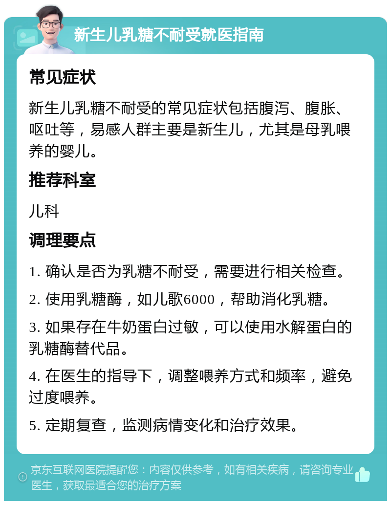 新生儿乳糖不耐受就医指南 常见症状 新生儿乳糖不耐受的常见症状包括腹泻、腹胀、呕吐等，易感人群主要是新生儿，尤其是母乳喂养的婴儿。 推荐科室 儿科 调理要点 1. 确认是否为乳糖不耐受，需要进行相关检查。 2. 使用乳糖酶，如儿歌6000，帮助消化乳糖。 3. 如果存在牛奶蛋白过敏，可以使用水解蛋白的乳糖酶替代品。 4. 在医生的指导下，调整喂养方式和频率，避免过度喂养。 5. 定期复查，监测病情变化和治疗效果。