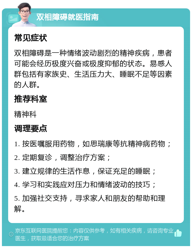 双相障碍就医指南 常见症状 双相障碍是一种情绪波动剧烈的精神疾病，患者可能会经历极度兴奋或极度抑郁的状态。易感人群包括有家族史、生活压力大、睡眠不足等因素的人群。 推荐科室 精神科 调理要点 1. 按医嘱服用药物，如思瑞康等抗精神病药物； 2. 定期复诊，调整治疗方案； 3. 建立规律的生活作息，保证充足的睡眠； 4. 学习和实践应对压力和情绪波动的技巧； 5. 加强社交支持，寻求家人和朋友的帮助和理解。