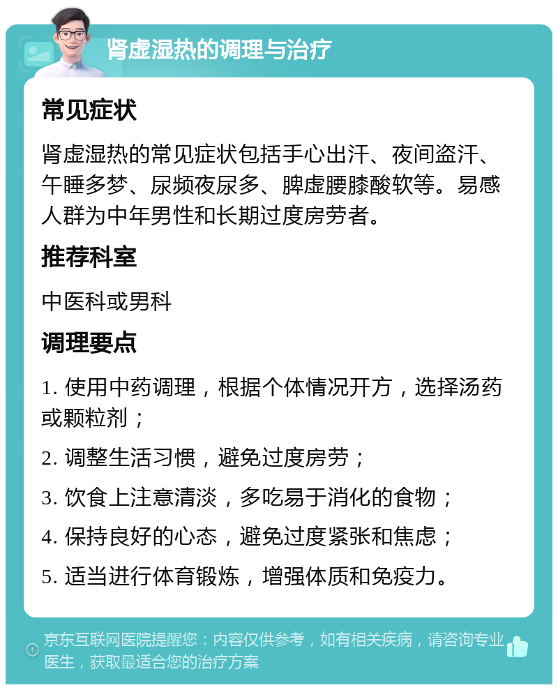 肾虚湿热的调理与治疗 常见症状 肾虚湿热的常见症状包括手心出汗、夜间盗汗、午睡多梦、尿频夜尿多、脾虚腰膝酸软等。易感人群为中年男性和长期过度房劳者。 推荐科室 中医科或男科 调理要点 1. 使用中药调理，根据个体情况开方，选择汤药或颗粒剂； 2. 调整生活习惯，避免过度房劳； 3. 饮食上注意清淡，多吃易于消化的食物； 4. 保持良好的心态，避免过度紧张和焦虑； 5. 适当进行体育锻炼，增强体质和免疫力。