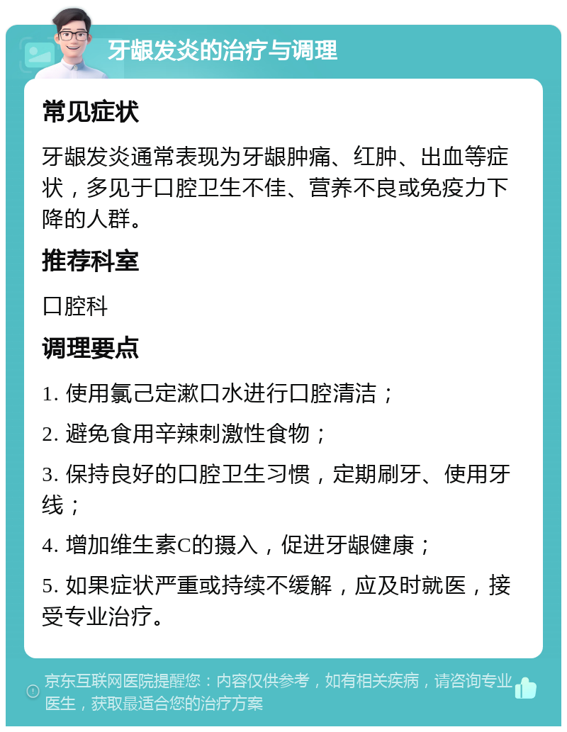 牙龈发炎的治疗与调理 常见症状 牙龈发炎通常表现为牙龈肿痛、红肿、出血等症状，多见于口腔卫生不佳、营养不良或免疫力下降的人群。 推荐科室 口腔科 调理要点 1. 使用氯己定漱口水进行口腔清洁； 2. 避免食用辛辣刺激性食物； 3. 保持良好的口腔卫生习惯，定期刷牙、使用牙线； 4. 增加维生素C的摄入，促进牙龈健康； 5. 如果症状严重或持续不缓解，应及时就医，接受专业治疗。