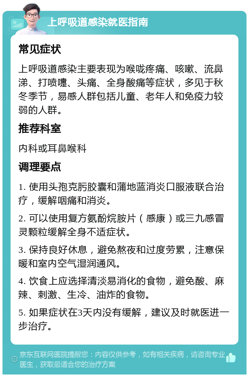 上呼吸道感染就医指南 常见症状 上呼吸道感染主要表现为喉咙疼痛、咳嗽、流鼻涕、打喷嚏、头痛、全身酸痛等症状，多见于秋冬季节，易感人群包括儿童、老年人和免疫力较弱的人群。 推荐科室 内科或耳鼻喉科 调理要点 1. 使用头孢克肟胶囊和蒲地蓝消炎口服液联合治疗，缓解咽痛和消炎。 2. 可以使用复方氨酚烷胺片（感康）或三九感冒灵颗粒缓解全身不适症状。 3. 保持良好休息，避免熬夜和过度劳累，注意保暖和室内空气湿润通风。 4. 饮食上应选择清淡易消化的食物，避免酸、麻辣、刺激、生冷、油炸的食物。 5. 如果症状在3天内没有缓解，建议及时就医进一步治疗。