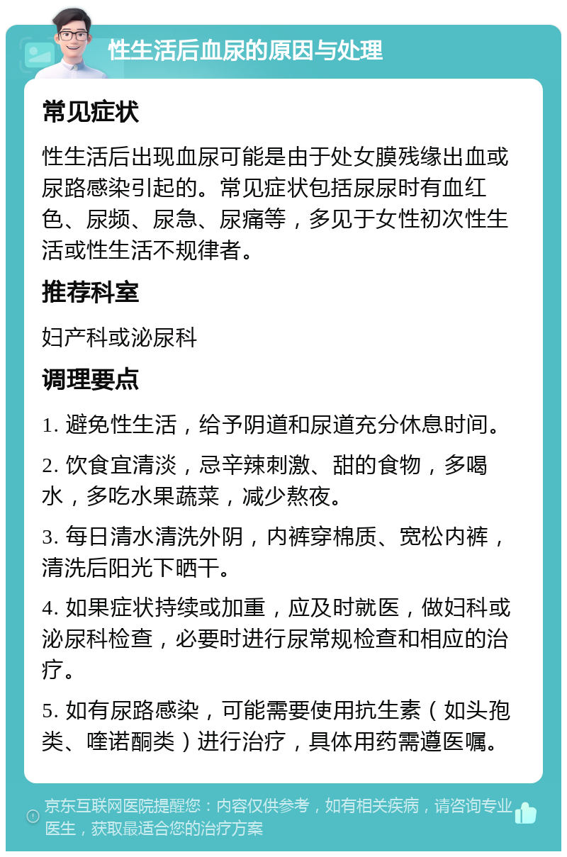 性生活后血尿的原因与处理 常见症状 性生活后出现血尿可能是由于处女膜残缘出血或尿路感染引起的。常见症状包括尿尿时有血红色、尿频、尿急、尿痛等，多见于女性初次性生活或性生活不规律者。 推荐科室 妇产科或泌尿科 调理要点 1. 避免性生活，给予阴道和尿道充分休息时间。 2. 饮食宜清淡，忌辛辣刺激、甜的食物，多喝水，多吃水果蔬菜，减少熬夜。 3. 每日清水清洗外阴，内裤穿棉质、宽松内裤，清洗后阳光下晒干。 4. 如果症状持续或加重，应及时就医，做妇科或泌尿科检查，必要时进行尿常规检查和相应的治疗。 5. 如有尿路感染，可能需要使用抗生素（如头孢类、喹诺酮类）进行治疗，具体用药需遵医嘱。