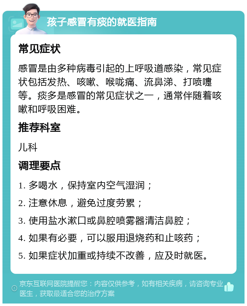 孩子感冒有痰的就医指南 常见症状 感冒是由多种病毒引起的上呼吸道感染，常见症状包括发热、咳嗽、喉咙痛、流鼻涕、打喷嚏等。痰多是感冒的常见症状之一，通常伴随着咳嗽和呼吸困难。 推荐科室 儿科 调理要点 1. 多喝水，保持室内空气湿润； 2. 注意休息，避免过度劳累； 3. 使用盐水漱口或鼻腔喷雾器清洁鼻腔； 4. 如果有必要，可以服用退烧药和止咳药； 5. 如果症状加重或持续不改善，应及时就医。