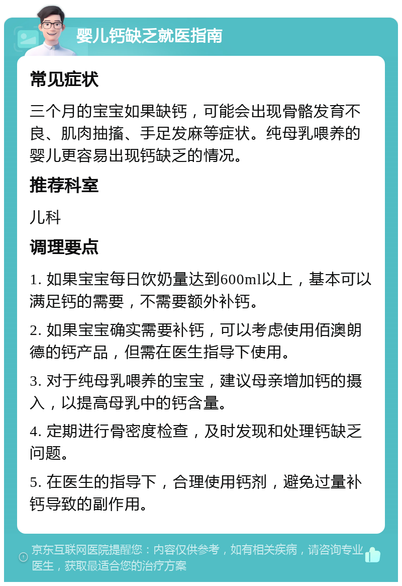 婴儿钙缺乏就医指南 常见症状 三个月的宝宝如果缺钙，可能会出现骨骼发育不良、肌肉抽搐、手足发麻等症状。纯母乳喂养的婴儿更容易出现钙缺乏的情况。 推荐科室 儿科 调理要点 1. 如果宝宝每日饮奶量达到600ml以上，基本可以满足钙的需要，不需要额外补钙。 2. 如果宝宝确实需要补钙，可以考虑使用佰澳朗德的钙产品，但需在医生指导下使用。 3. 对于纯母乳喂养的宝宝，建议母亲增加钙的摄入，以提高母乳中的钙含量。 4. 定期进行骨密度检查，及时发现和处理钙缺乏问题。 5. 在医生的指导下，合理使用钙剂，避免过量补钙导致的副作用。