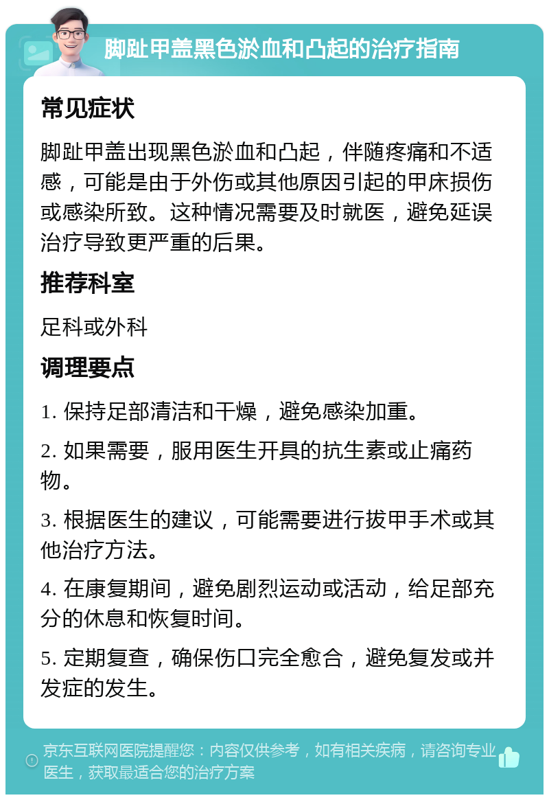 脚趾甲盖黑色淤血和凸起的治疗指南 常见症状 脚趾甲盖出现黑色淤血和凸起，伴随疼痛和不适感，可能是由于外伤或其他原因引起的甲床损伤或感染所致。这种情况需要及时就医，避免延误治疗导致更严重的后果。 推荐科室 足科或外科 调理要点 1. 保持足部清洁和干燥，避免感染加重。 2. 如果需要，服用医生开具的抗生素或止痛药物。 3. 根据医生的建议，可能需要进行拔甲手术或其他治疗方法。 4. 在康复期间，避免剧烈运动或活动，给足部充分的休息和恢复时间。 5. 定期复查，确保伤口完全愈合，避免复发或并发症的发生。