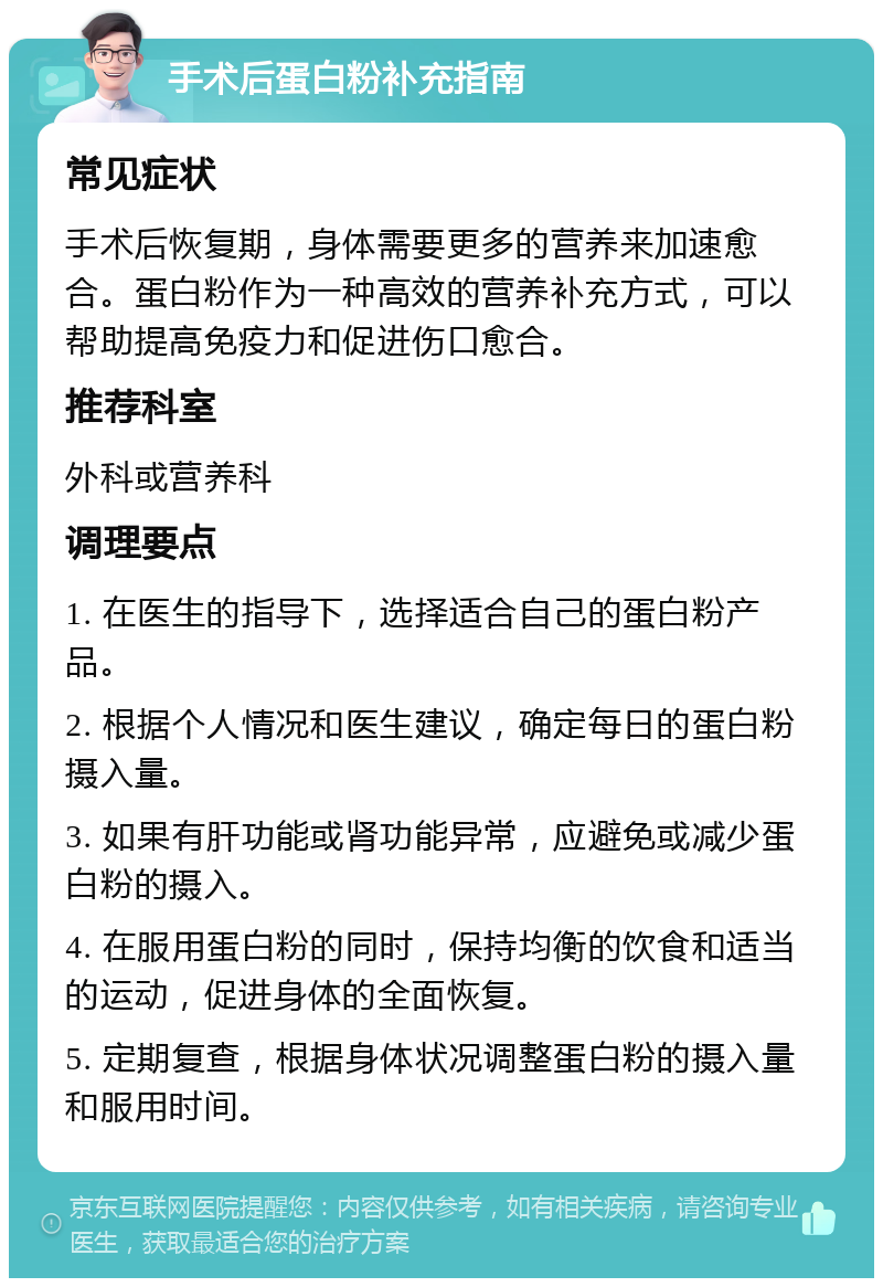 手术后蛋白粉补充指南 常见症状 手术后恢复期，身体需要更多的营养来加速愈合。蛋白粉作为一种高效的营养补充方式，可以帮助提高免疫力和促进伤口愈合。 推荐科室 外科或营养科 调理要点 1. 在医生的指导下，选择适合自己的蛋白粉产品。 2. 根据个人情况和医生建议，确定每日的蛋白粉摄入量。 3. 如果有肝功能或肾功能异常，应避免或减少蛋白粉的摄入。 4. 在服用蛋白粉的同时，保持均衡的饮食和适当的运动，促进身体的全面恢复。 5. 定期复查，根据身体状况调整蛋白粉的摄入量和服用时间。