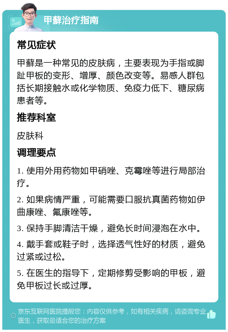 甲藓治疗指南 常见症状 甲藓是一种常见的皮肤病，主要表现为手指或脚趾甲板的变形、增厚、颜色改变等。易感人群包括长期接触水或化学物质、免疫力低下、糖尿病患者等。 推荐科室 皮肤科 调理要点 1. 使用外用药物如甲硝唑、克霉唑等进行局部治疗。 2. 如果病情严重，可能需要口服抗真菌药物如伊曲康唑、氟康唑等。 3. 保持手脚清洁干燥，避免长时间浸泡在水中。 4. 戴手套或鞋子时，选择透气性好的材质，避免过紧或过松。 5. 在医生的指导下，定期修剪受影响的甲板，避免甲板过长或过厚。