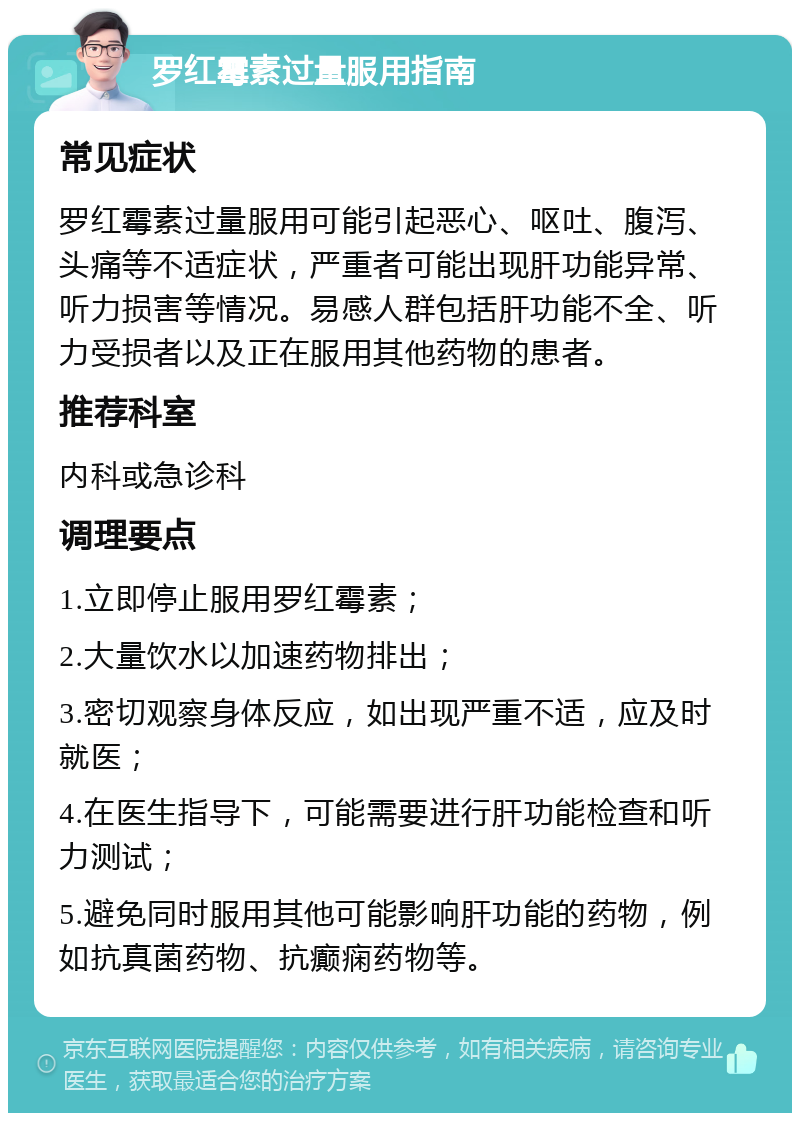 罗红霉素过量服用指南 常见症状 罗红霉素过量服用可能引起恶心、呕吐、腹泻、头痛等不适症状，严重者可能出现肝功能异常、听力损害等情况。易感人群包括肝功能不全、听力受损者以及正在服用其他药物的患者。 推荐科室 内科或急诊科 调理要点 1.立即停止服用罗红霉素； 2.大量饮水以加速药物排出； 3.密切观察身体反应，如出现严重不适，应及时就医； 4.在医生指导下，可能需要进行肝功能检查和听力测试； 5.避免同时服用其他可能影响肝功能的药物，例如抗真菌药物、抗癫痫药物等。