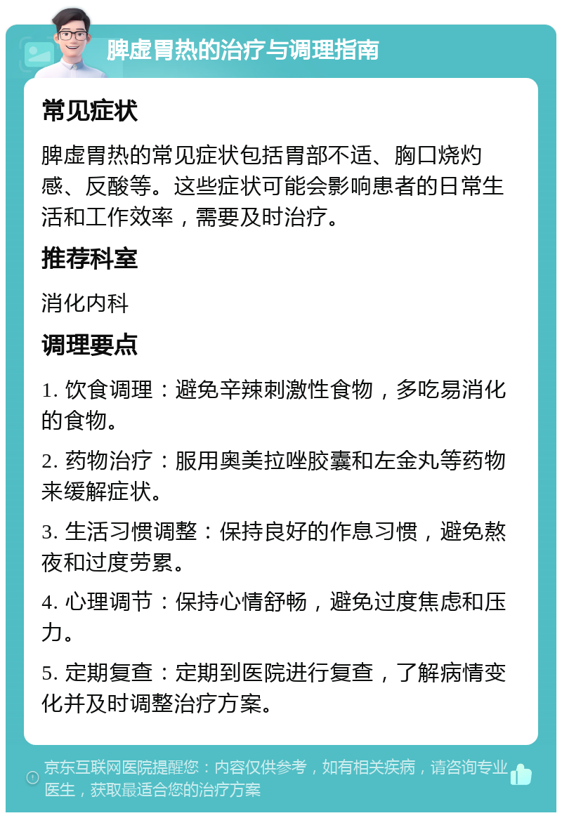 脾虚胃热的治疗与调理指南 常见症状 脾虚胃热的常见症状包括胃部不适、胸口烧灼感、反酸等。这些症状可能会影响患者的日常生活和工作效率，需要及时治疗。 推荐科室 消化内科 调理要点 1. 饮食调理：避免辛辣刺激性食物，多吃易消化的食物。 2. 药物治疗：服用奥美拉唑胶囊和左金丸等药物来缓解症状。 3. 生活习惯调整：保持良好的作息习惯，避免熬夜和过度劳累。 4. 心理调节：保持心情舒畅，避免过度焦虑和压力。 5. 定期复查：定期到医院进行复查，了解病情变化并及时调整治疗方案。