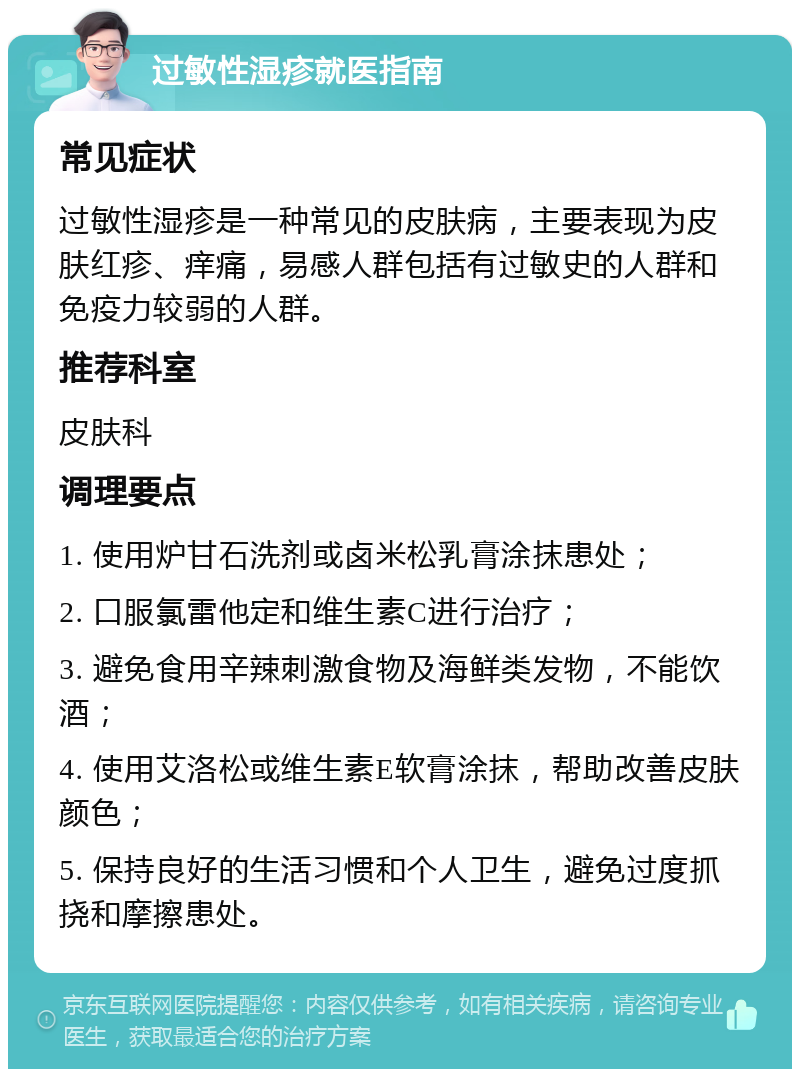 过敏性湿疹就医指南 常见症状 过敏性湿疹是一种常见的皮肤病，主要表现为皮肤红疹、痒痛，易感人群包括有过敏史的人群和免疫力较弱的人群。 推荐科室 皮肤科 调理要点 1. 使用炉甘石洗剂或卤米松乳膏涂抹患处； 2. 口服氯雷他定和维生素C进行治疗； 3. 避免食用辛辣刺激食物及海鲜类发物，不能饮酒； 4. 使用艾洛松或维生素E软膏涂抹，帮助改善皮肤颜色； 5. 保持良好的生活习惯和个人卫生，避免过度抓挠和摩擦患处。