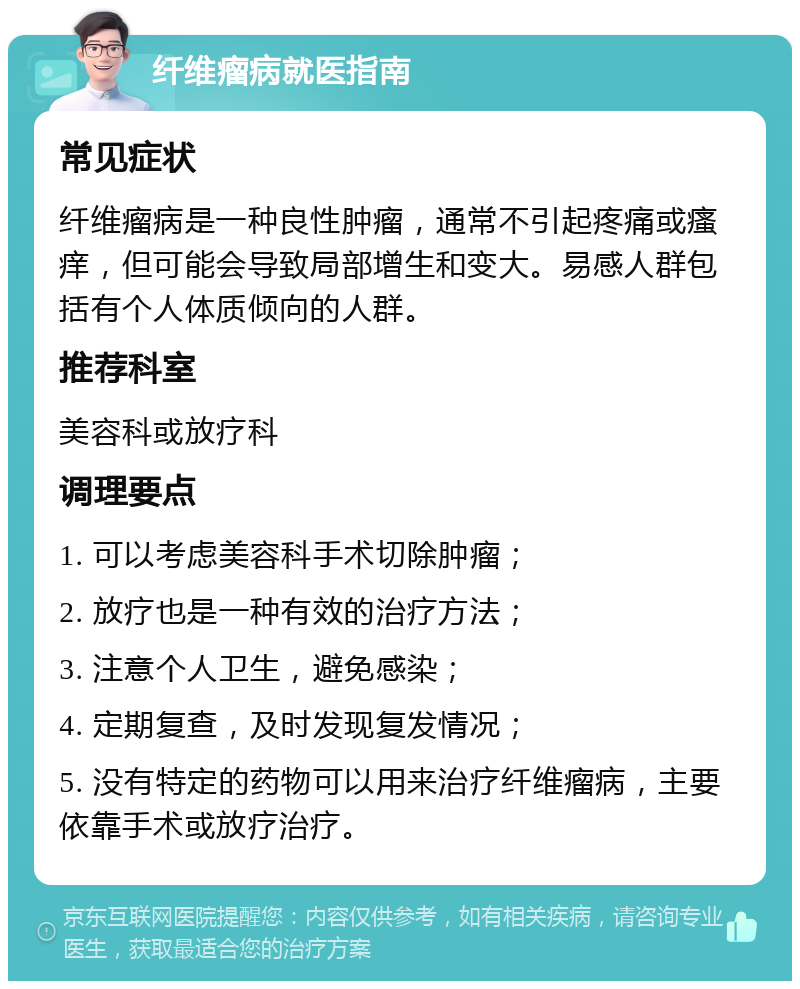 纤维瘤病就医指南 常见症状 纤维瘤病是一种良性肿瘤，通常不引起疼痛或瘙痒，但可能会导致局部增生和变大。易感人群包括有个人体质倾向的人群。 推荐科室 美容科或放疗科 调理要点 1. 可以考虑美容科手术切除肿瘤； 2. 放疗也是一种有效的治疗方法； 3. 注意个人卫生，避免感染； 4. 定期复查，及时发现复发情况； 5. 没有特定的药物可以用来治疗纤维瘤病，主要依靠手术或放疗治疗。