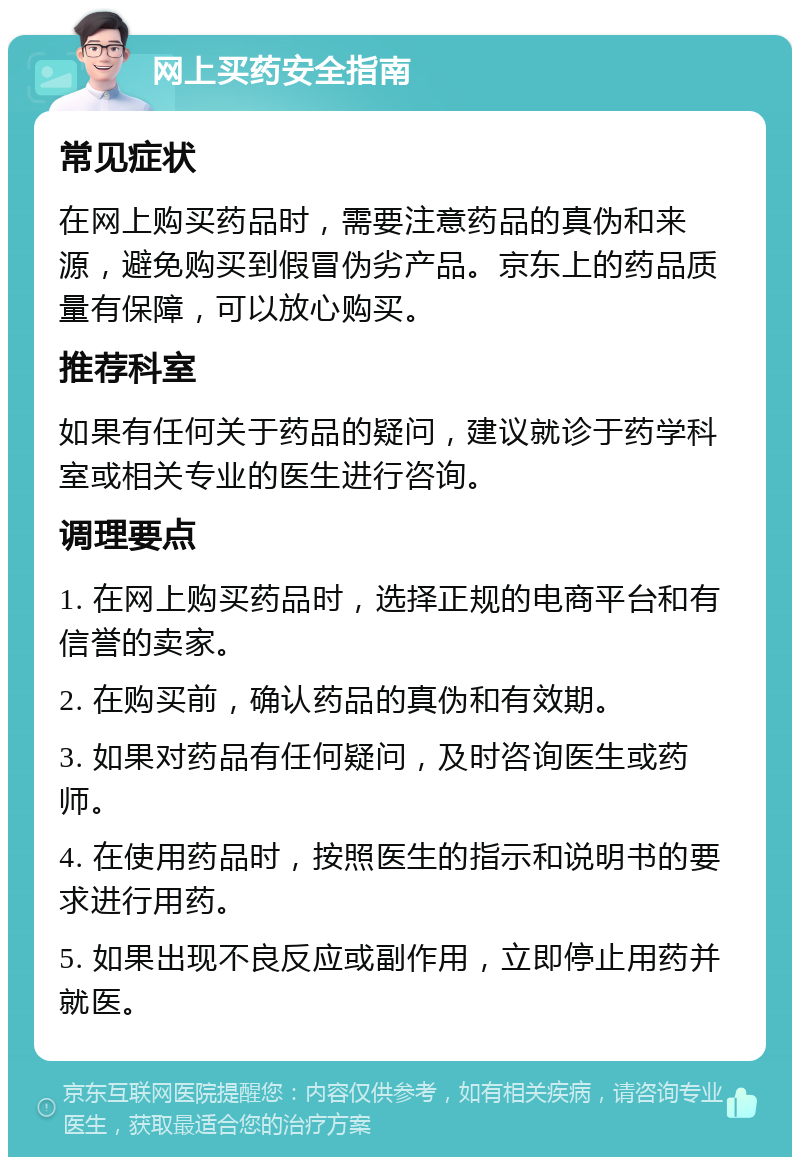 网上买药安全指南 常见症状 在网上购买药品时，需要注意药品的真伪和来源，避免购买到假冒伪劣产品。京东上的药品质量有保障，可以放心购买。 推荐科室 如果有任何关于药品的疑问，建议就诊于药学科室或相关专业的医生进行咨询。 调理要点 1. 在网上购买药品时，选择正规的电商平台和有信誉的卖家。 2. 在购买前，确认药品的真伪和有效期。 3. 如果对药品有任何疑问，及时咨询医生或药师。 4. 在使用药品时，按照医生的指示和说明书的要求进行用药。 5. 如果出现不良反应或副作用，立即停止用药并就医。