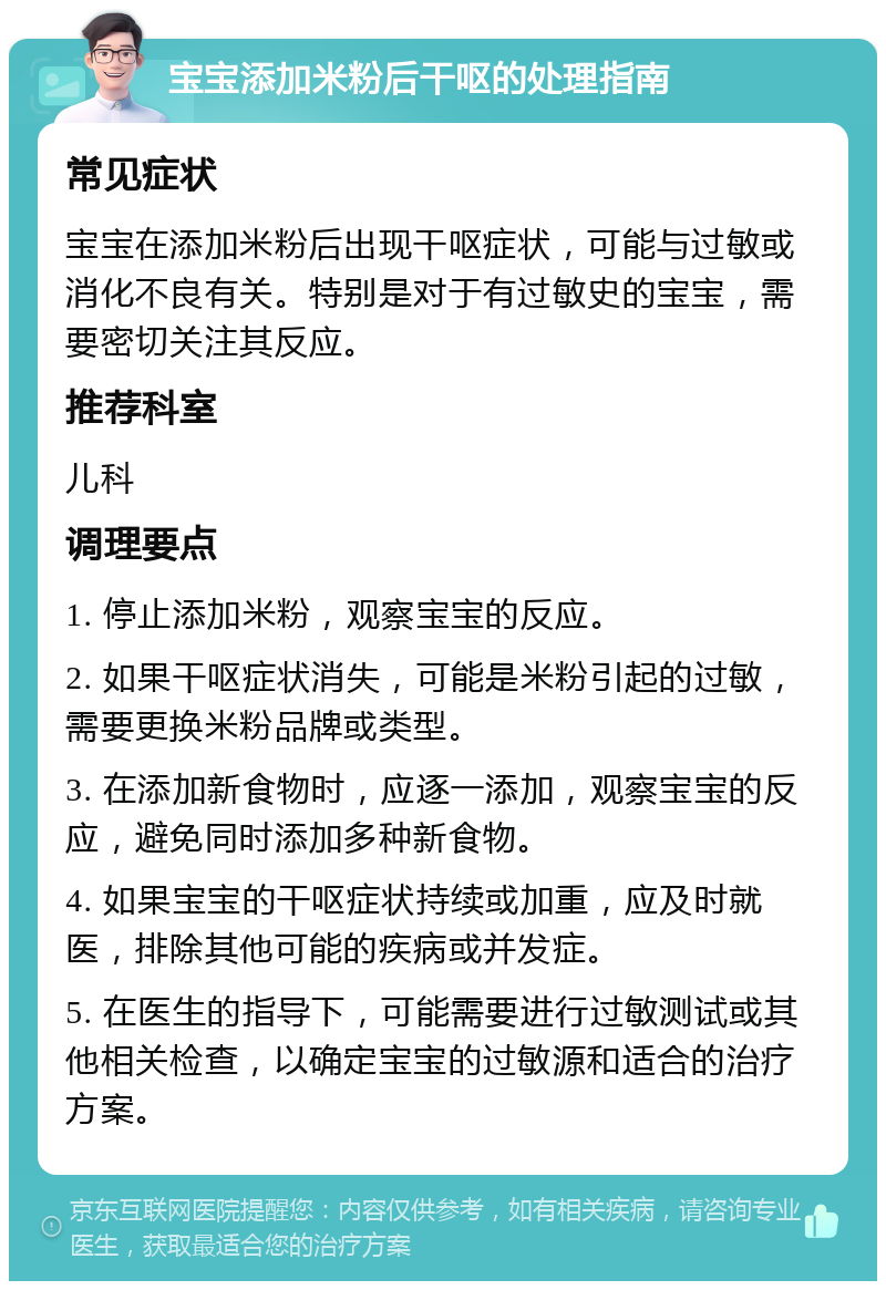 宝宝添加米粉后干呕的处理指南 常见症状 宝宝在添加米粉后出现干呕症状，可能与过敏或消化不良有关。特别是对于有过敏史的宝宝，需要密切关注其反应。 推荐科室 儿科 调理要点 1. 停止添加米粉，观察宝宝的反应。 2. 如果干呕症状消失，可能是米粉引起的过敏，需要更换米粉品牌或类型。 3. 在添加新食物时，应逐一添加，观察宝宝的反应，避免同时添加多种新食物。 4. 如果宝宝的干呕症状持续或加重，应及时就医，排除其他可能的疾病或并发症。 5. 在医生的指导下，可能需要进行过敏测试或其他相关检查，以确定宝宝的过敏源和适合的治疗方案。