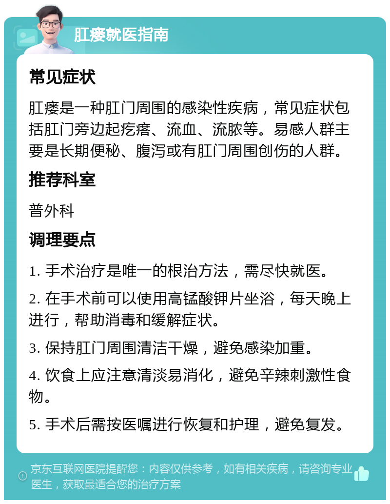 肛瘘就医指南 常见症状 肛瘘是一种肛门周围的感染性疾病，常见症状包括肛门旁边起疙瘩、流血、流脓等。易感人群主要是长期便秘、腹泻或有肛门周围创伤的人群。 推荐科室 普外科 调理要点 1. 手术治疗是唯一的根治方法，需尽快就医。 2. 在手术前可以使用高锰酸钾片坐浴，每天晚上进行，帮助消毒和缓解症状。 3. 保持肛门周围清洁干燥，避免感染加重。 4. 饮食上应注意清淡易消化，避免辛辣刺激性食物。 5. 手术后需按医嘱进行恢复和护理，避免复发。