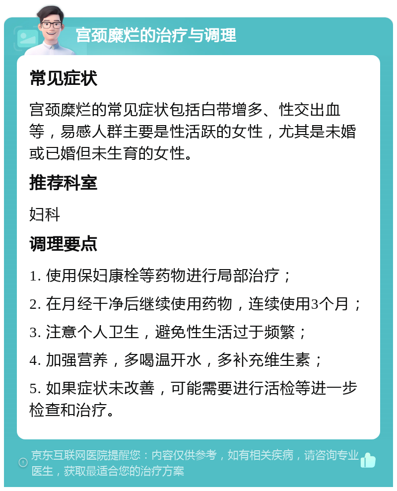 宫颈糜烂的治疗与调理 常见症状 宫颈糜烂的常见症状包括白带增多、性交出血等，易感人群主要是性活跃的女性，尤其是未婚或已婚但未生育的女性。 推荐科室 妇科 调理要点 1. 使用保妇康栓等药物进行局部治疗； 2. 在月经干净后继续使用药物，连续使用3个月； 3. 注意个人卫生，避免性生活过于频繁； 4. 加强营养，多喝温开水，多补充维生素； 5. 如果症状未改善，可能需要进行活检等进一步检查和治疗。