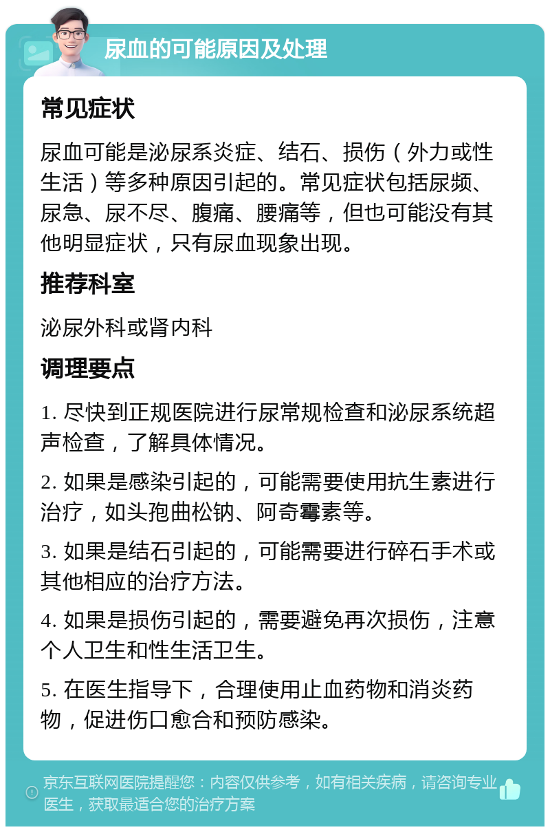 尿血的可能原因及处理 常见症状 尿血可能是泌尿系炎症、结石、损伤（外力或性生活）等多种原因引起的。常见症状包括尿频、尿急、尿不尽、腹痛、腰痛等，但也可能没有其他明显症状，只有尿血现象出现。 推荐科室 泌尿外科或肾内科 调理要点 1. 尽快到正规医院进行尿常规检查和泌尿系统超声检查，了解具体情况。 2. 如果是感染引起的，可能需要使用抗生素进行治疗，如头孢曲松钠、阿奇霉素等。 3. 如果是结石引起的，可能需要进行碎石手术或其他相应的治疗方法。 4. 如果是损伤引起的，需要避免再次损伤，注意个人卫生和性生活卫生。 5. 在医生指导下，合理使用止血药物和消炎药物，促进伤口愈合和预防感染。