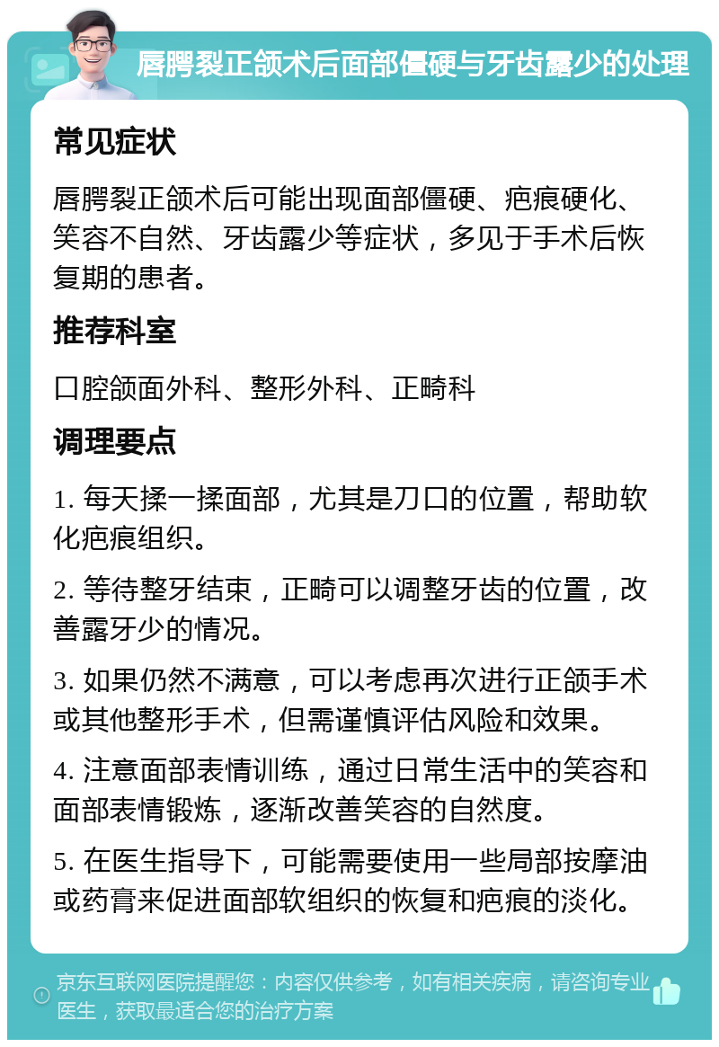 唇腭裂正颌术后面部僵硬与牙齿露少的处理 常见症状 唇腭裂正颌术后可能出现面部僵硬、疤痕硬化、笑容不自然、牙齿露少等症状，多见于手术后恢复期的患者。 推荐科室 口腔颌面外科、整形外科、正畸科 调理要点 1. 每天揉一揉面部，尤其是刀口的位置，帮助软化疤痕组织。 2. 等待整牙结束，正畸可以调整牙齿的位置，改善露牙少的情况。 3. 如果仍然不满意，可以考虑再次进行正颌手术或其他整形手术，但需谨慎评估风险和效果。 4. 注意面部表情训练，通过日常生活中的笑容和面部表情锻炼，逐渐改善笑容的自然度。 5. 在医生指导下，可能需要使用一些局部按摩油或药膏来促进面部软组织的恢复和疤痕的淡化。