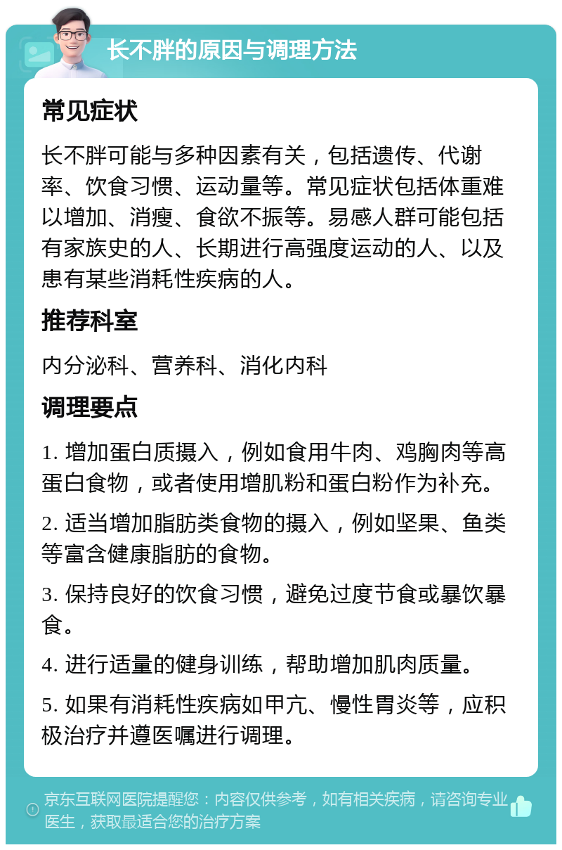 长不胖的原因与调理方法 常见症状 长不胖可能与多种因素有关，包括遗传、代谢率、饮食习惯、运动量等。常见症状包括体重难以增加、消瘦、食欲不振等。易感人群可能包括有家族史的人、长期进行高强度运动的人、以及患有某些消耗性疾病的人。 推荐科室 内分泌科、营养科、消化内科 调理要点 1. 增加蛋白质摄入，例如食用牛肉、鸡胸肉等高蛋白食物，或者使用增肌粉和蛋白粉作为补充。 2. 适当增加脂肪类食物的摄入，例如坚果、鱼类等富含健康脂肪的食物。 3. 保持良好的饮食习惯，避免过度节食或暴饮暴食。 4. 进行适量的健身训练，帮助增加肌肉质量。 5. 如果有消耗性疾病如甲亢、慢性胃炎等，应积极治疗并遵医嘱进行调理。