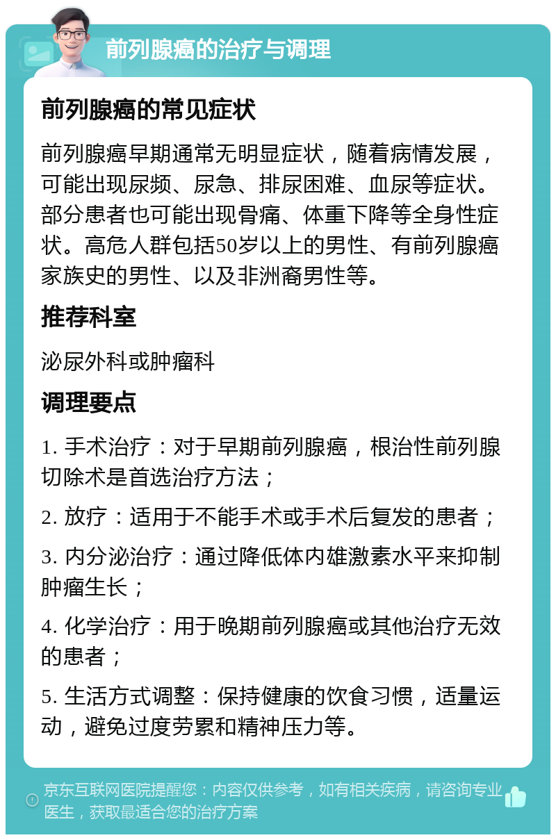 前列腺癌的治疗与调理 前列腺癌的常见症状 前列腺癌早期通常无明显症状，随着病情发展，可能出现尿频、尿急、排尿困难、血尿等症状。部分患者也可能出现骨痛、体重下降等全身性症状。高危人群包括50岁以上的男性、有前列腺癌家族史的男性、以及非洲裔男性等。 推荐科室 泌尿外科或肿瘤科 调理要点 1. 手术治疗：对于早期前列腺癌，根治性前列腺切除术是首选治疗方法； 2. 放疗：适用于不能手术或手术后复发的患者； 3. 内分泌治疗：通过降低体内雄激素水平来抑制肿瘤生长； 4. 化学治疗：用于晚期前列腺癌或其他治疗无效的患者； 5. 生活方式调整：保持健康的饮食习惯，适量运动，避免过度劳累和精神压力等。