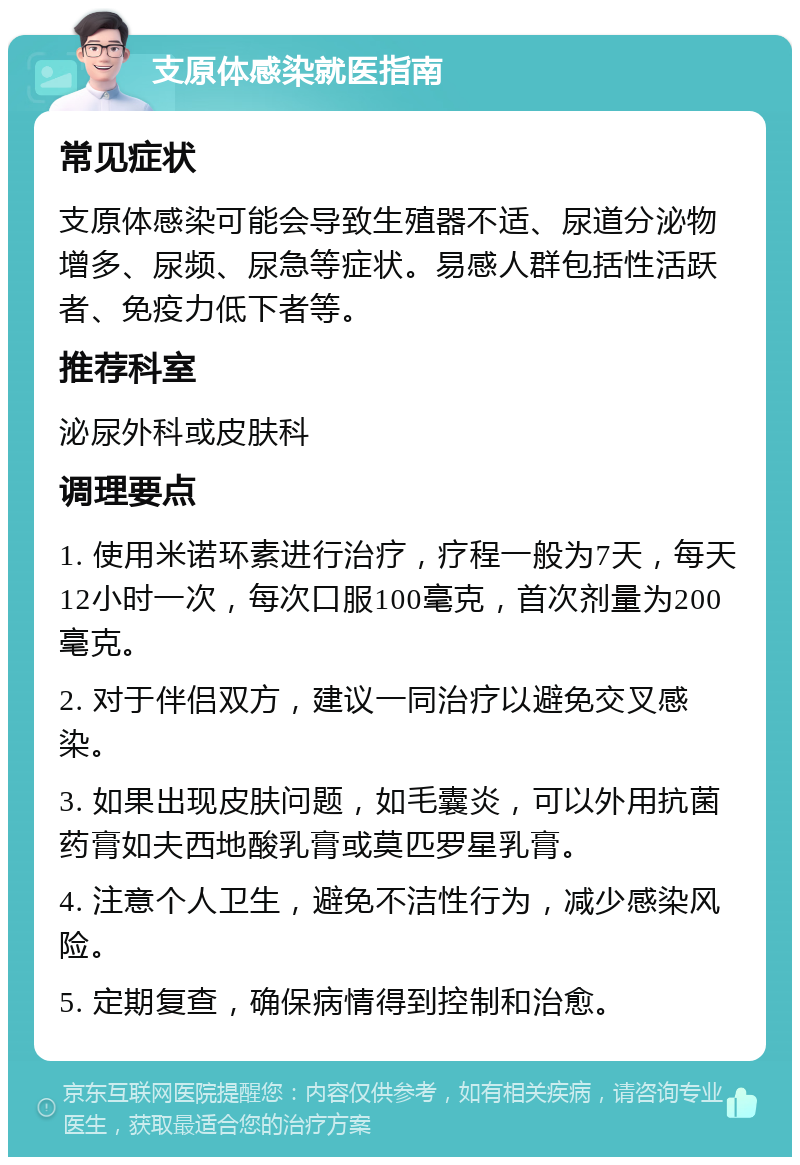 支原体感染就医指南 常见症状 支原体感染可能会导致生殖器不适、尿道分泌物增多、尿频、尿急等症状。易感人群包括性活跃者、免疫力低下者等。 推荐科室 泌尿外科或皮肤科 调理要点 1. 使用米诺环素进行治疗，疗程一般为7天，每天12小时一次，每次口服100毫克，首次剂量为200毫克。 2. 对于伴侣双方，建议一同治疗以避免交叉感染。 3. 如果出现皮肤问题，如毛囊炎，可以外用抗菌药膏如夫西地酸乳膏或莫匹罗星乳膏。 4. 注意个人卫生，避免不洁性行为，减少感染风险。 5. 定期复查，确保病情得到控制和治愈。