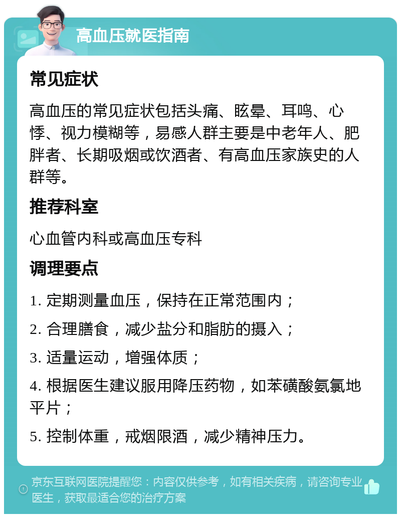 高血压就医指南 常见症状 高血压的常见症状包括头痛、眩晕、耳鸣、心悸、视力模糊等，易感人群主要是中老年人、肥胖者、长期吸烟或饮酒者、有高血压家族史的人群等。 推荐科室 心血管内科或高血压专科 调理要点 1. 定期测量血压，保持在正常范围内； 2. 合理膳食，减少盐分和脂肪的摄入； 3. 适量运动，增强体质； 4. 根据医生建议服用降压药物，如苯磺酸氨氯地平片； 5. 控制体重，戒烟限酒，减少精神压力。