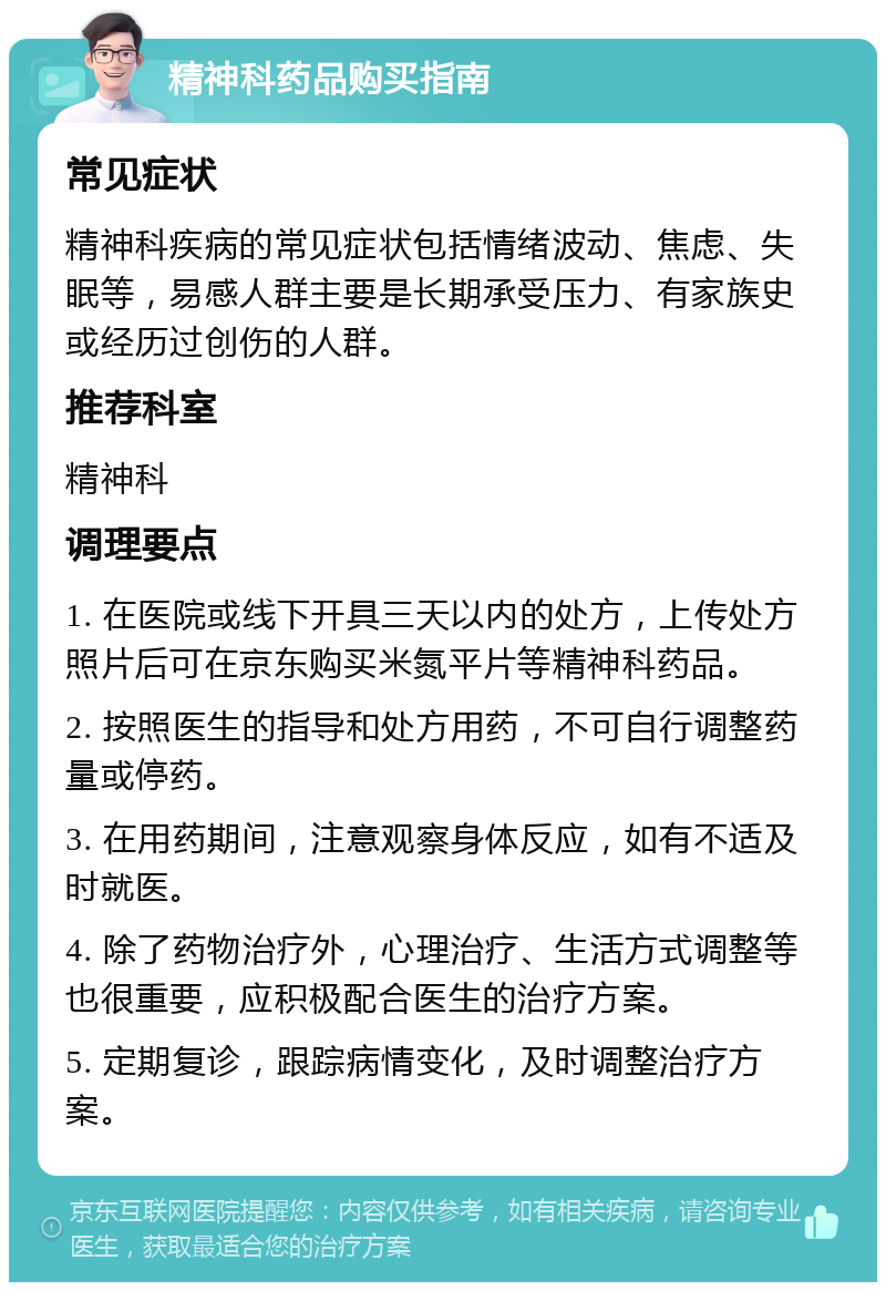 精神科药品购买指南 常见症状 精神科疾病的常见症状包括情绪波动、焦虑、失眠等，易感人群主要是长期承受压力、有家族史或经历过创伤的人群。 推荐科室 精神科 调理要点 1. 在医院或线下开具三天以内的处方，上传处方照片后可在京东购买米氮平片等精神科药品。 2. 按照医生的指导和处方用药，不可自行调整药量或停药。 3. 在用药期间，注意观察身体反应，如有不适及时就医。 4. 除了药物治疗外，心理治疗、生活方式调整等也很重要，应积极配合医生的治疗方案。 5. 定期复诊，跟踪病情变化，及时调整治疗方案。