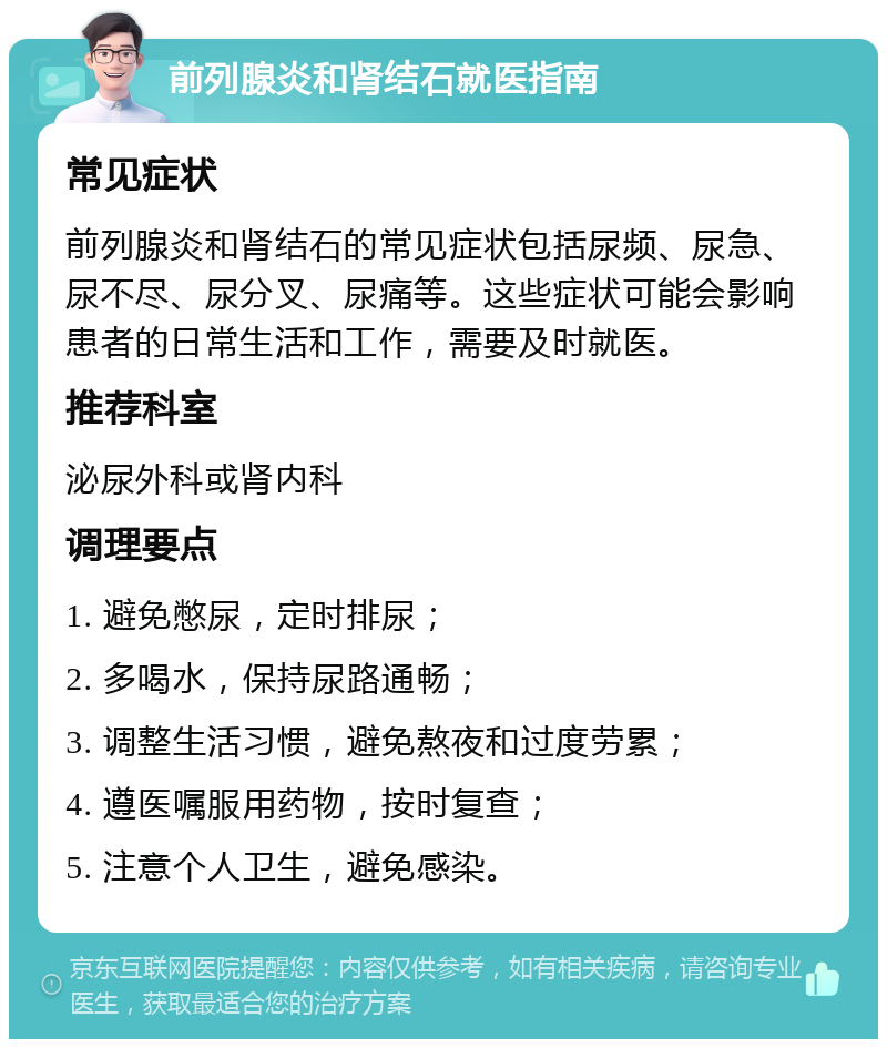 前列腺炎和肾结石就医指南 常见症状 前列腺炎和肾结石的常见症状包括尿频、尿急、尿不尽、尿分叉、尿痛等。这些症状可能会影响患者的日常生活和工作，需要及时就医。 推荐科室 泌尿外科或肾内科 调理要点 1. 避免憋尿，定时排尿； 2. 多喝水，保持尿路通畅； 3. 调整生活习惯，避免熬夜和过度劳累； 4. 遵医嘱服用药物，按时复查； 5. 注意个人卫生，避免感染。