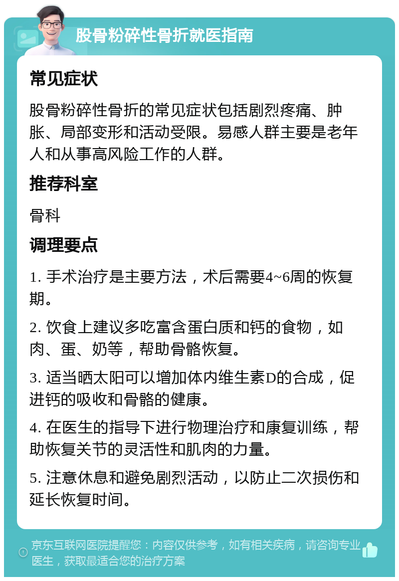 股骨粉碎性骨折就医指南 常见症状 股骨粉碎性骨折的常见症状包括剧烈疼痛、肿胀、局部变形和活动受限。易感人群主要是老年人和从事高风险工作的人群。 推荐科室 骨科 调理要点 1. 手术治疗是主要方法，术后需要4~6周的恢复期。 2. 饮食上建议多吃富含蛋白质和钙的食物，如肉、蛋、奶等，帮助骨骼恢复。 3. 适当晒太阳可以增加体内维生素D的合成，促进钙的吸收和骨骼的健康。 4. 在医生的指导下进行物理治疗和康复训练，帮助恢复关节的灵活性和肌肉的力量。 5. 注意休息和避免剧烈活动，以防止二次损伤和延长恢复时间。