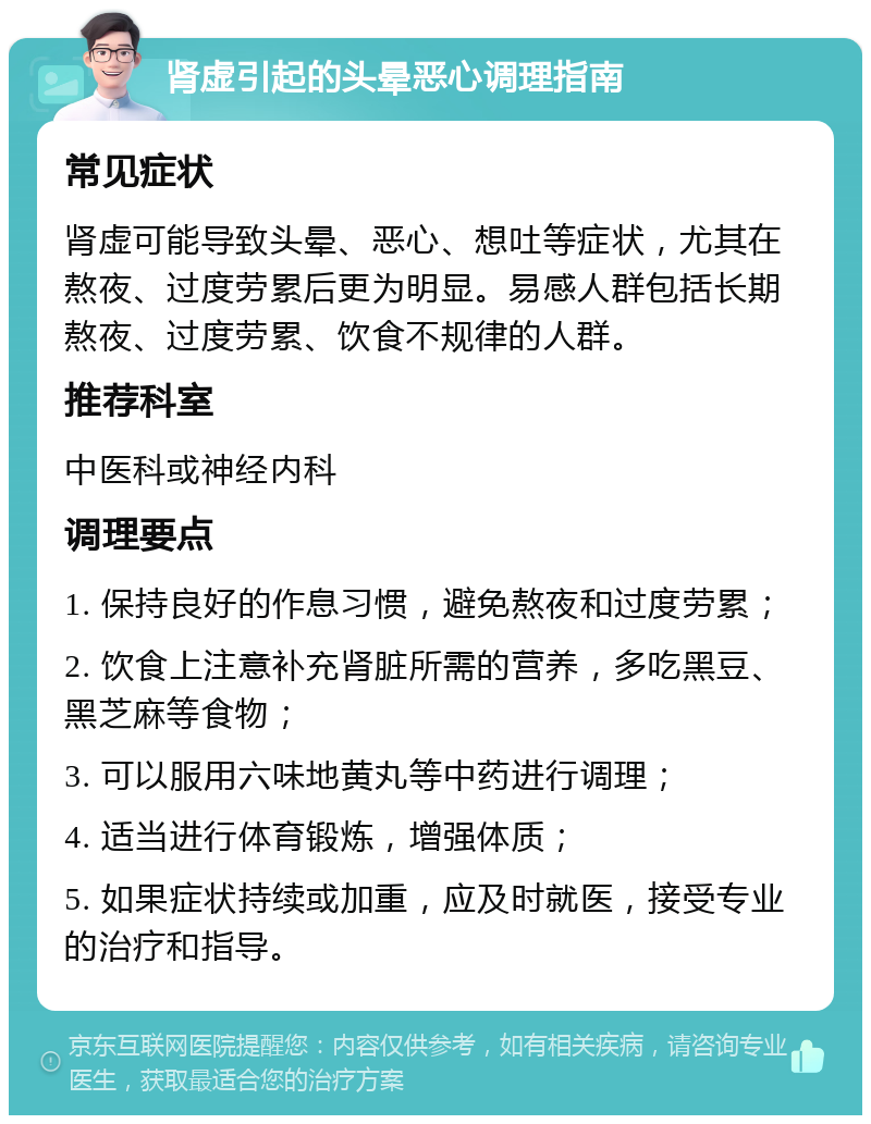 肾虚引起的头晕恶心调理指南 常见症状 肾虚可能导致头晕、恶心、想吐等症状，尤其在熬夜、过度劳累后更为明显。易感人群包括长期熬夜、过度劳累、饮食不规律的人群。 推荐科室 中医科或神经内科 调理要点 1. 保持良好的作息习惯，避免熬夜和过度劳累； 2. 饮食上注意补充肾脏所需的营养，多吃黑豆、黑芝麻等食物； 3. 可以服用六味地黄丸等中药进行调理； 4. 适当进行体育锻炼，增强体质； 5. 如果症状持续或加重，应及时就医，接受专业的治疗和指导。