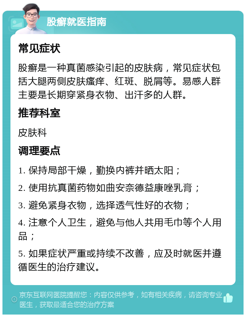 股癣就医指南 常见症状 股癣是一种真菌感染引起的皮肤病，常见症状包括大腿两侧皮肤瘙痒、红斑、脱屑等。易感人群主要是长期穿紧身衣物、出汗多的人群。 推荐科室 皮肤科 调理要点 1. 保持局部干燥，勤换内裤并晒太阳； 2. 使用抗真菌药物如曲安奈德益康唑乳膏； 3. 避免紧身衣物，选择透气性好的衣物； 4. 注意个人卫生，避免与他人共用毛巾等个人用品； 5. 如果症状严重或持续不改善，应及时就医并遵循医生的治疗建议。